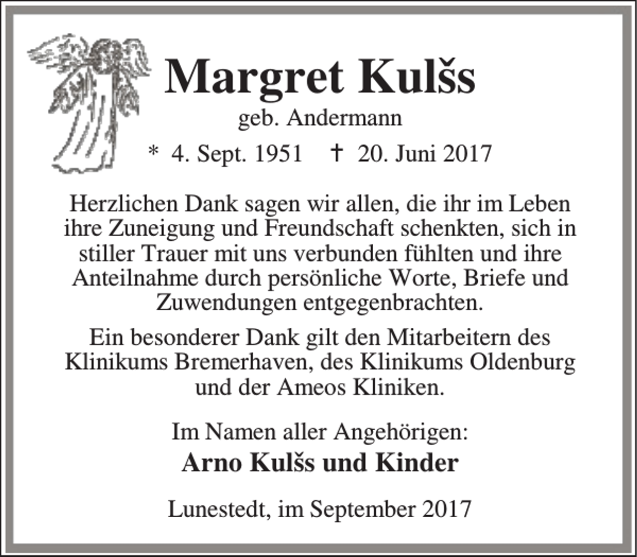 <p>Margret Kulšs</p><p>geb. Andermann<br />* 4. Sept. 1951 B 20. Juni 2017<br />Herzlichen Dank sagen wir allen, die ihr im Leben<br />ihre Zuneigung und Freundschaft schenkten, sich in<br />stiller Trauer mit uns verbunden fühlten und ihre<br />Anteilnahme durch persönliche Worte, Briefe und<br />Zuwendungen entgegenbrachten.<br />Ein besonderer Dank gilt den Mitarbeitern des<br />Klinikums Bremerhaven, des Klinikums Oldenburg<br />und der Ameos Kliniken.<br />Im Namen aller Angehörigen:</p><p>Arno Kulšs und Kinder</p><p>Lunestedt, im September 2017</p>