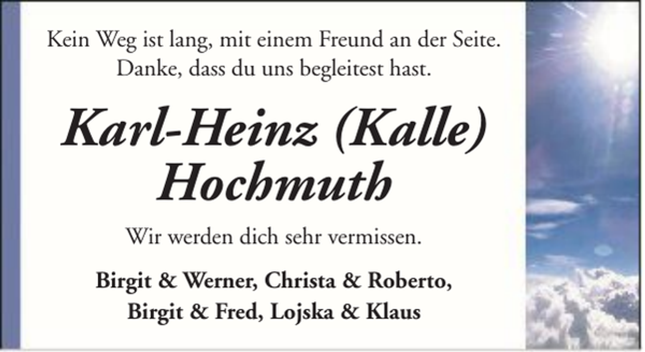 <p>Kein Weg ist lang, mit einem Freund an der Seite.<br />Danke, dass du uns begleitest hast.</p><p>Karl-Heinz (Kalle)<br />Hochmuth<br />Wir werden dich sehr vermissen.<br />Birgit &amp; Werner, Christa &amp; Roberto,<br />Birgit &amp; Fred, Lojska &amp; Klaus</p>