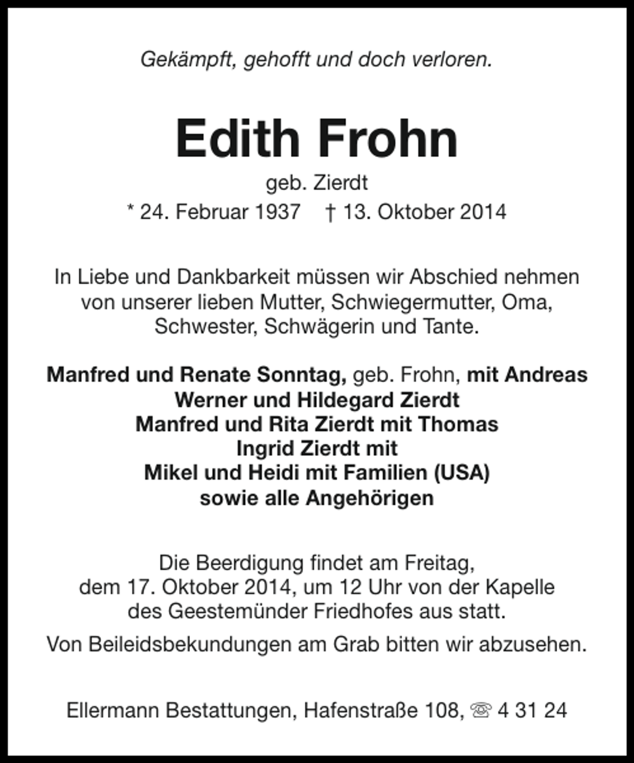 <p>Gekämpft, gehofft und doch verloren.</p><p>Edith Frohn</p><p>geb. Zierdt<br />* 24. Februar 1937 † 13. Oktober 2014<br />In Liebe und Dankbarkeit müssen wir Abschied nehmen<br />von unserer lieben Mutter, Schwiegermutter, Oma,<br />Schwester, Schwägerin und Tante.<br />Manfred und Renate Sonntag, geb. Frohn, mit Andreas<br />Werner und Hildegard Zierdt<br />Manfred und Rita Zierdt mit Thomas<br />Ingrid Zierdt mit<br />Mikel und Heidi mit Familien (USA)<br />sowie alle Angehörigen<br />Die Beerdigung findet am Freitag,<br />dem 17. Oktober 2014, um 12 Uhr von der Kapelle<br />des Geestemünder Friedhofes aus statt.<br />Von Beileidsbekundungen am Grab bitten wir abzusehen.<br />Ellermann Bestattungen, Hafenstraße 108, s 4 31 24</p>