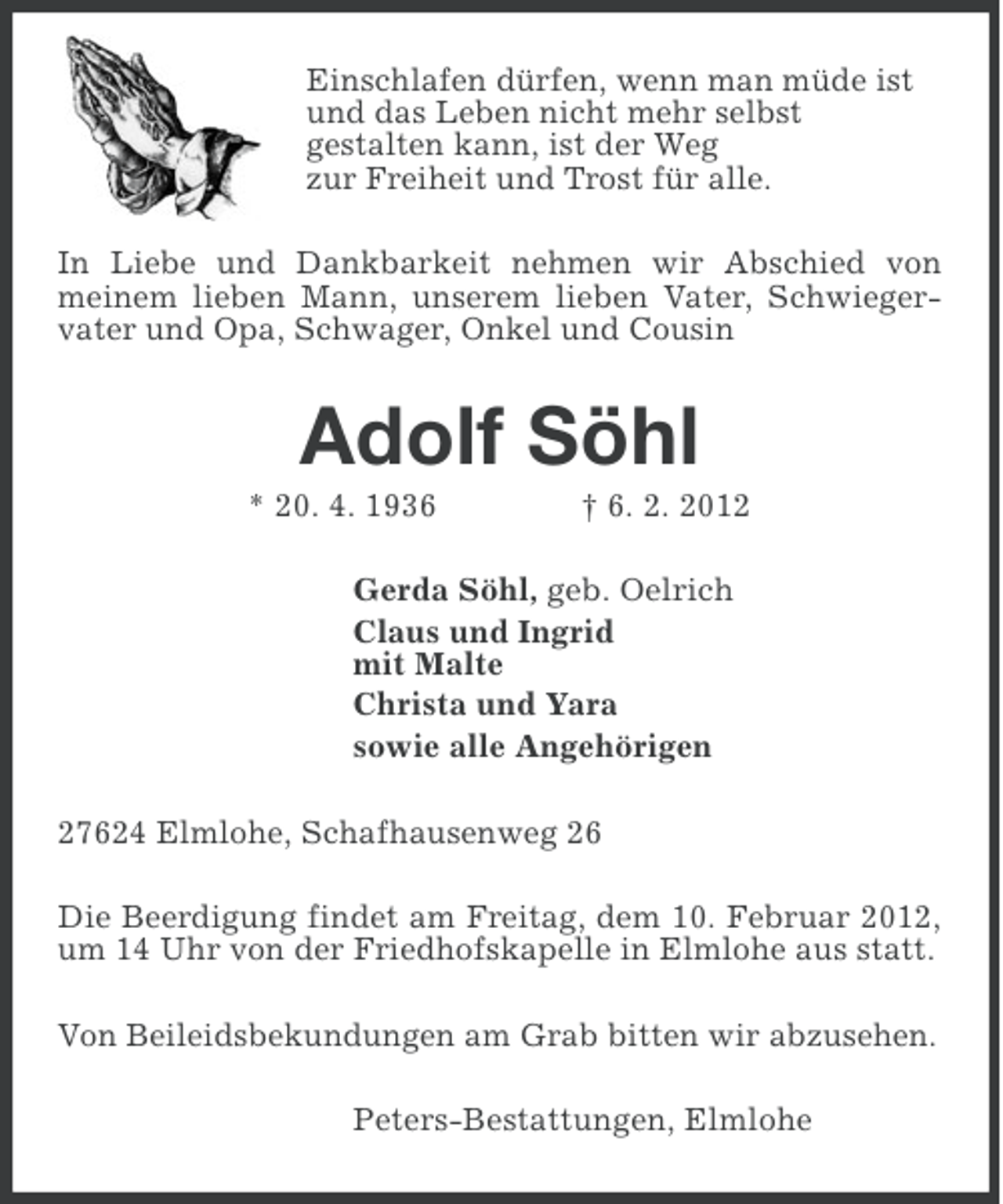 <p>Einschlafen dürfen, wenn man müde ist<br />und das Leben nicht mehr selbst<br />gestalten kann, ist der Weg<br />zur Freiheit und Trost für alle.<br />In Liebe und Dankbarkeit nehmen wir Abschied von<br />meinem lieben Mann, unserem lieben Vater, Schwiegervater und Opa, Schwager, Onkel und Cousin</p><p>Adolf Söhl<br />* 20. 4. 1936</p><p>† 6. 2. 2012</p><p>Gerda Söhl, geb. Oelrich<br />Claus und Ingrid<br />mit Malte<br />Christa und Yara<br />sowie alle Angehörigen<br />27624 Elmlohe, Schafhausenweg 26<br />Die Beerdigung findet am Freitag, dem 10. Februar 2012,<br />um 14 Uhr von der Friedhofskapelle in Elmlohe aus statt.<br />Von Beileidsbekundungen am Grab bitten wir abzusehen.<br />Peters-Bestattungen, Elmlohe</p>