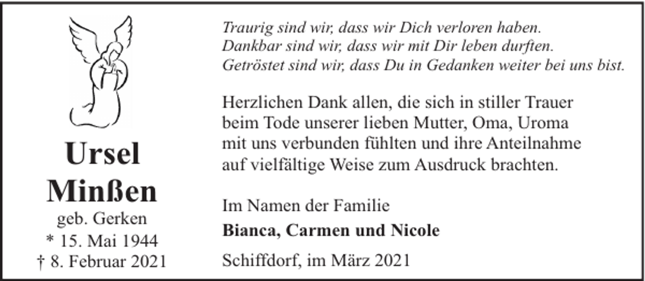 <p>Traurig sind wir, dass wir Dich verloren haben.<br />Dankbar sind wir, dass wir mit Dir leben durften.<br />Getröstet sind wir, dass Du in Gedanken weiter bei uns bist.</p><p>Ursel<br />Minßen</p><p>geb. Gerken<br />* 15. Mai 1944<br />† 8. Februar 2021</p><p>Herzlichen Dank allen, die sich in stiller Trauer<br />beim Tode unserer lieben Mutter, Oma, Uroma<br />mit uns verbunden fühlten und ihre Anteilnahme<br />auf vielfältige Weise zum Ausdruck brachten.<br />Im Namen der Familie<br />Bianca, Carmen und Nicole<br />Schiffdorf, im März 2021</p>