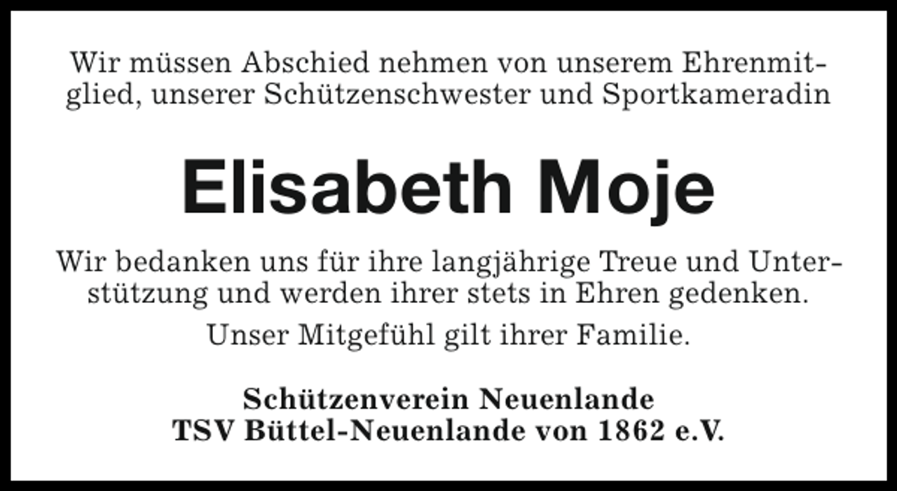<p>Wir müssen Abschied nehmen von unserem Ehrenmitglied, unserer Schützenschwester und Sportkameradin</p><p>Elisabeth Moje<br />Wir bedanken uns für ihre langjährige Treue und Unterstützung und werden ihrer stets in Ehren gedenken.<br />Unser Mitgefühl gilt ihrer Familie.<br />Schützenverein Neuenlande<br />TSV Büttel-Neuenlande von 1862 e.V.</p>