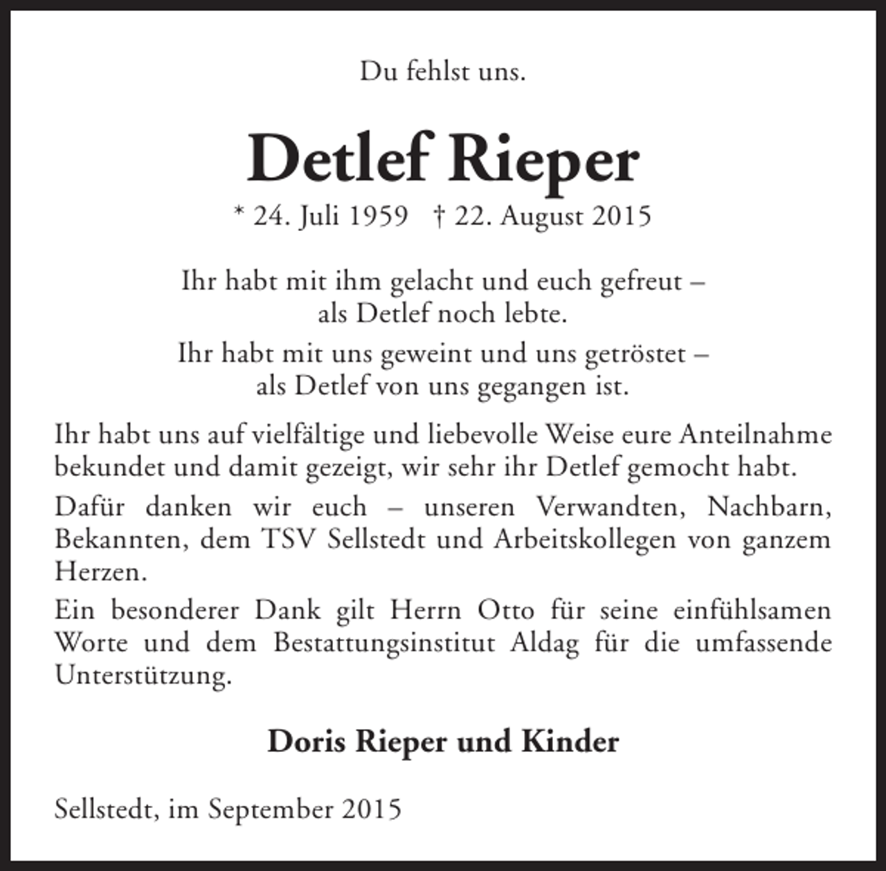 <p>Du fehlst uns.</p><p>Detlef Rieper</p><p>* 24. Juli 1959 † 22. August 2015<br />Ihr habt mit ihm gelacht und euch gefreut –<br />als Detlef noch lebte.<br />Ihr habt mit uns geweint und uns getröstet –<br />als Detlef von uns gegangen ist.<br />Ihr habt uns auf vielfältige und liebevolle Weise eure Anteilnahme<br />bekundet und damit gezeigt, wir sehr ihr Detlef gemocht habt.<br />Dafür danken wir euch – unseren Verwandten, Nachbarn,<br />Bekannten, dem TSV Sellstedt und Arbeitskollegen von ganzem<br />Herzen.<br />Ein besonderer Dank gilt Herrn Otto für seine einfühlsamen<br />Worte und dem Bestattungsinstitut Aldag für die umfassende<br />Unterstützung.</p><p>Doris Rieper und Kinder<br />Sellstedt, im September 2015</p>