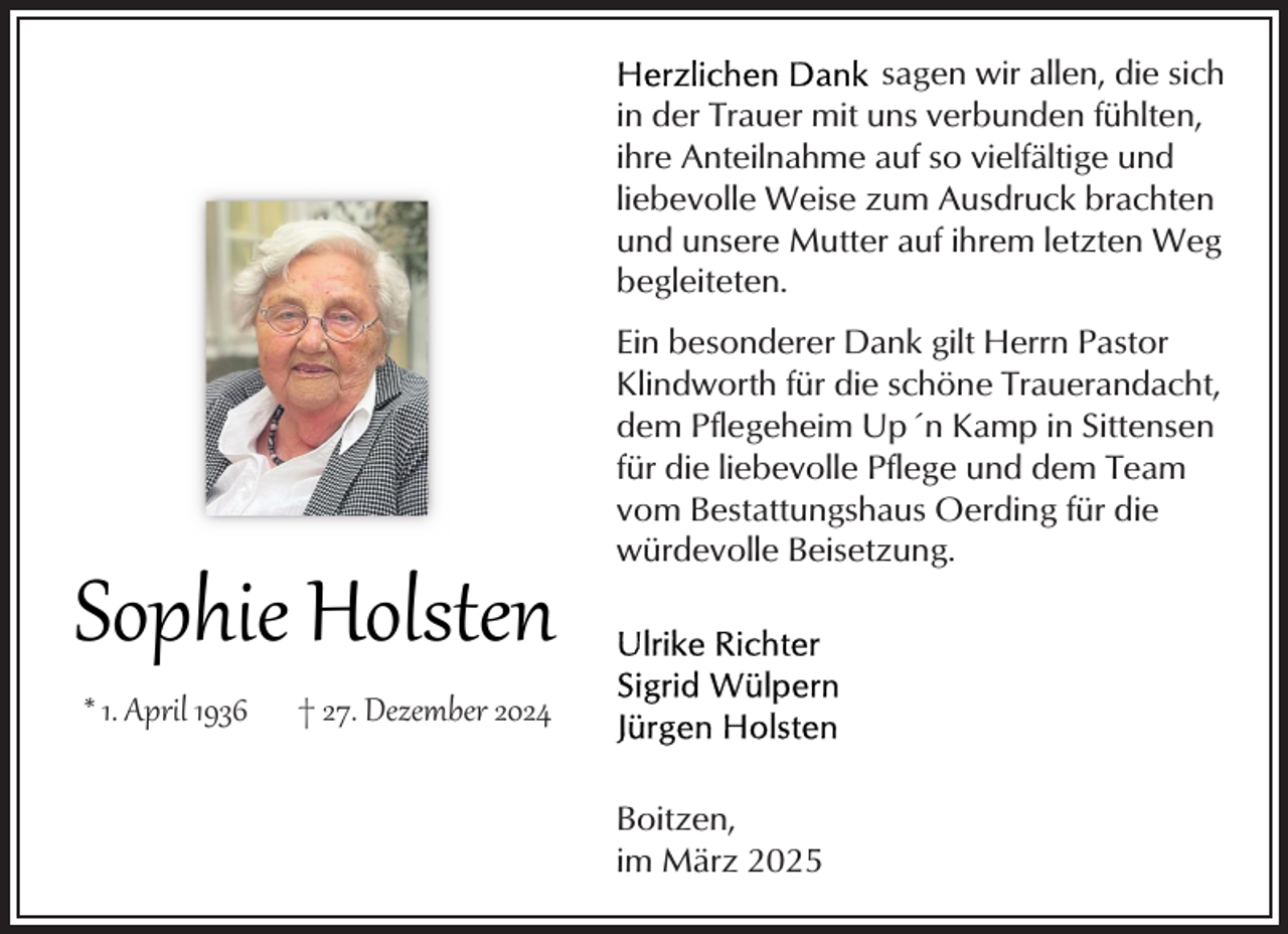 <p>sagen wir allen, die sich<br />in der Trauer mit uns verbunden fühlten,<br />ihre Anteilnahme auf so vielfältige und<br />liebevolle Weise zum Ausdruck brachten<br />und unsere Mutter auf ihrem letzten Weg<br />begleiteten.</p><p>Sophie Holsten<br />* 1. April 1936</p><p>Ein besonderer Dank gilt Herrn Pastor<br />Klindworth für die schöne Trauerandacht,<br />dem Pflegeheim Up´n Kamp in Sittensen<br />für die liebevolle Pflege und dem Team<br />vom Bestattungshaus Oerding für die<br />würdevolle Beisetzung.</p><p>† 27. Dezember 2024<br />Boitzen,<br />im März 2025</p>