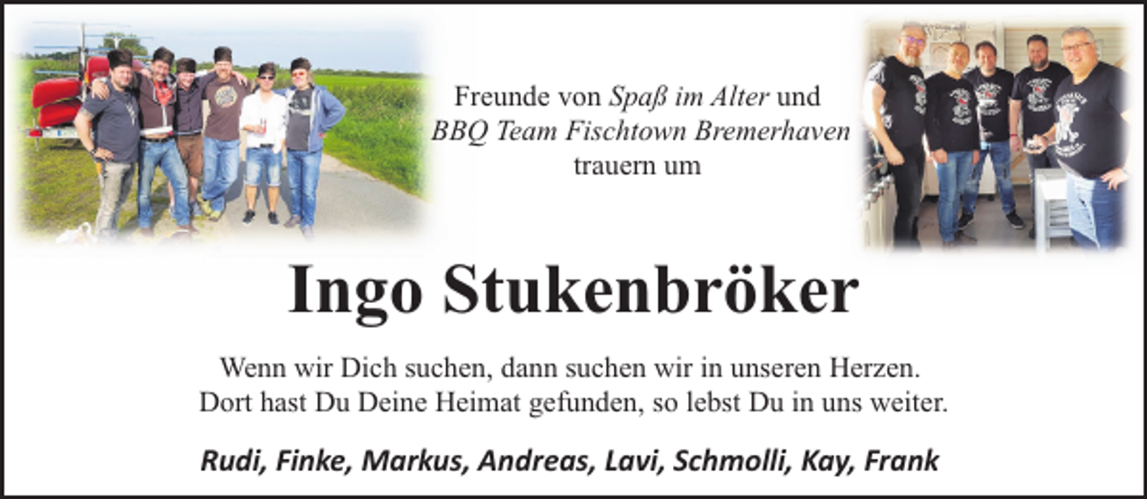 <p>Freunde von Spaß im Alter und<br />BBQ Team Fischtown Bremerhaven<br />trauern um</p><p>Ingo Stukenbröker<br />Wenn wir Dich suchen, dann suchen wir in unseren Herzen.<br />Dort hast Du Deine Heimat gefunden, so lebst Du in uns weiter.</p><p>Rudi, Finke, Markus, Andreas, Lavi, Schmolli, Kay, Frank</p>