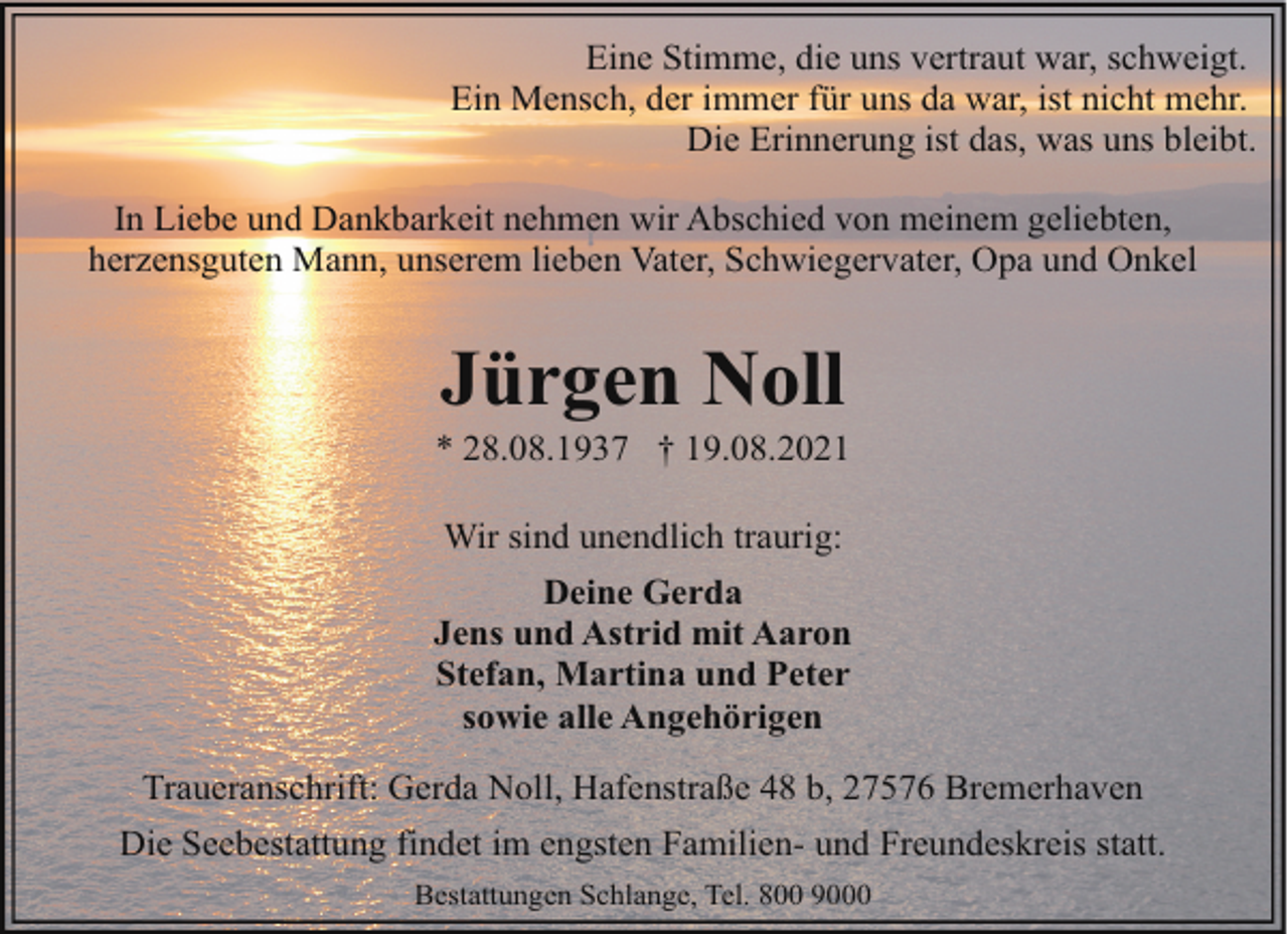 <p>Eine Stimme, die uns vertraut war, schweigt.<br />Ein Mensch, der immer für uns da war, ist nicht mehr.<br />Die Erinnerung ist das, was uns bleibt.<br />In Liebe und Dankbarkeit nehmen wir Abschied von meinem geliebten,<br />herzensguten Mann, unserem lieben Vater, Schwiegervater, Opa und Onkel</p><p>Jürgen Noll</p><p>* 28.08.1937 † 19.08.2021<br />Wir sind unendlich traurig:<br />Deine Gerda<br />Jens und Astrid mit Aaron<br />Stefan, Martina und Peter<br />sowie alle Angehörigen<br />Traueranschrift: Gerda Noll, Hafenstraße 48 b, 27576 Bremerhaven<br />Die Seebestattung findet im engsten Familien- und Freundeskreis statt.<br />Bestattungen Schlange, Tel. 800 9000</p>
