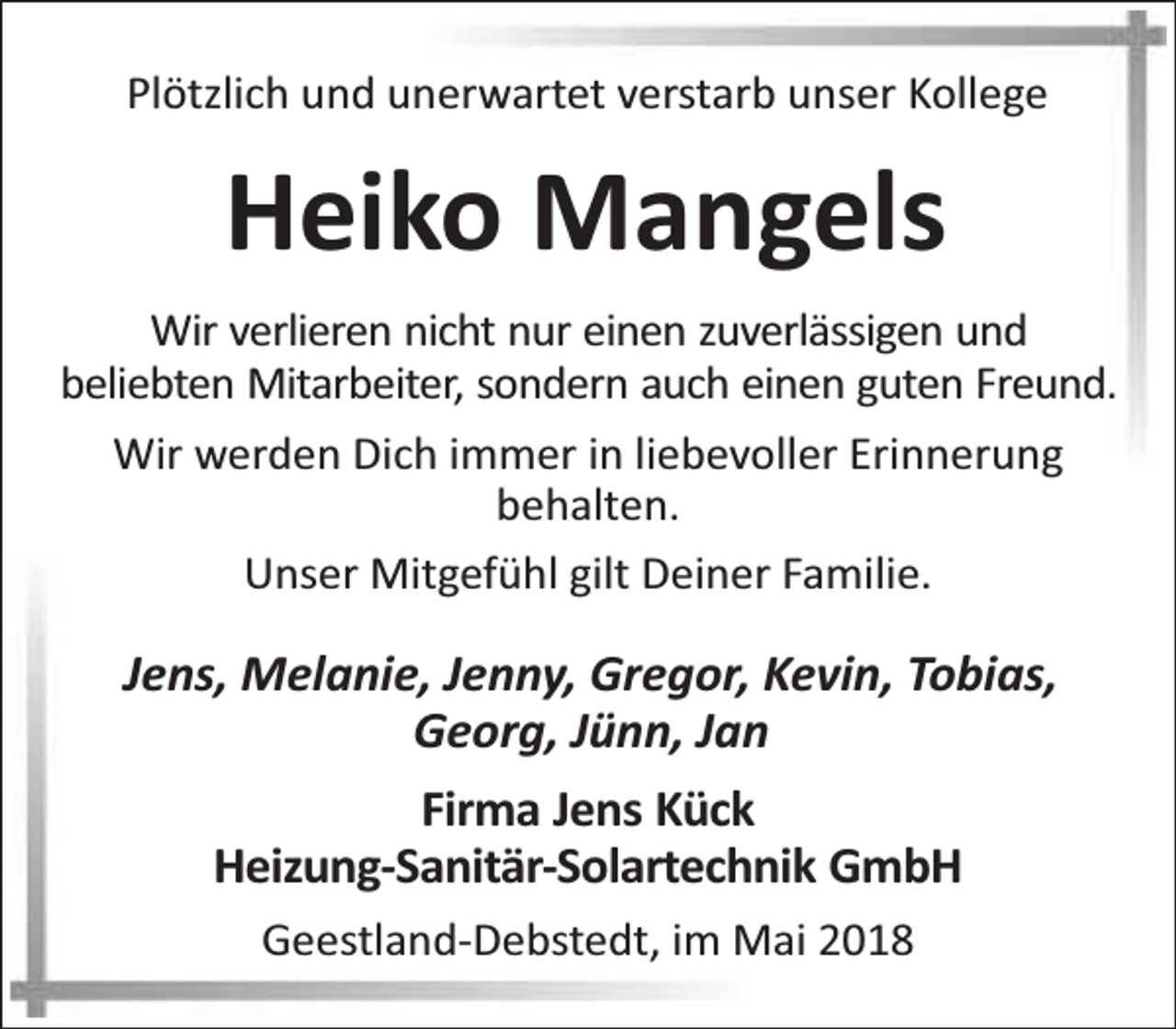 <p>Plötzlich und unerwartet verstarb unser Kollege</p><p>Heiko Mangels<br />Wir verlieren nicht nur einen zuverlässigen und<br />beliebten Mitarbeiter, sondern auch einen guten Freund.<br />Wir werden Dich immer in liebevoller Erinnerung<br />behalten.<br />Unser Mitgefühl gilt Deiner Familie.</p><p>Jens, Melanie, Jenny, Gregor, Kevin, Tobias,<br />Georg, Jünn, Jan<br />Firma Jens Kück<br />Heizung-Sanitär-Solartechnik GmbH<br />Geestland-Debstedt, im Mai 2018</p>