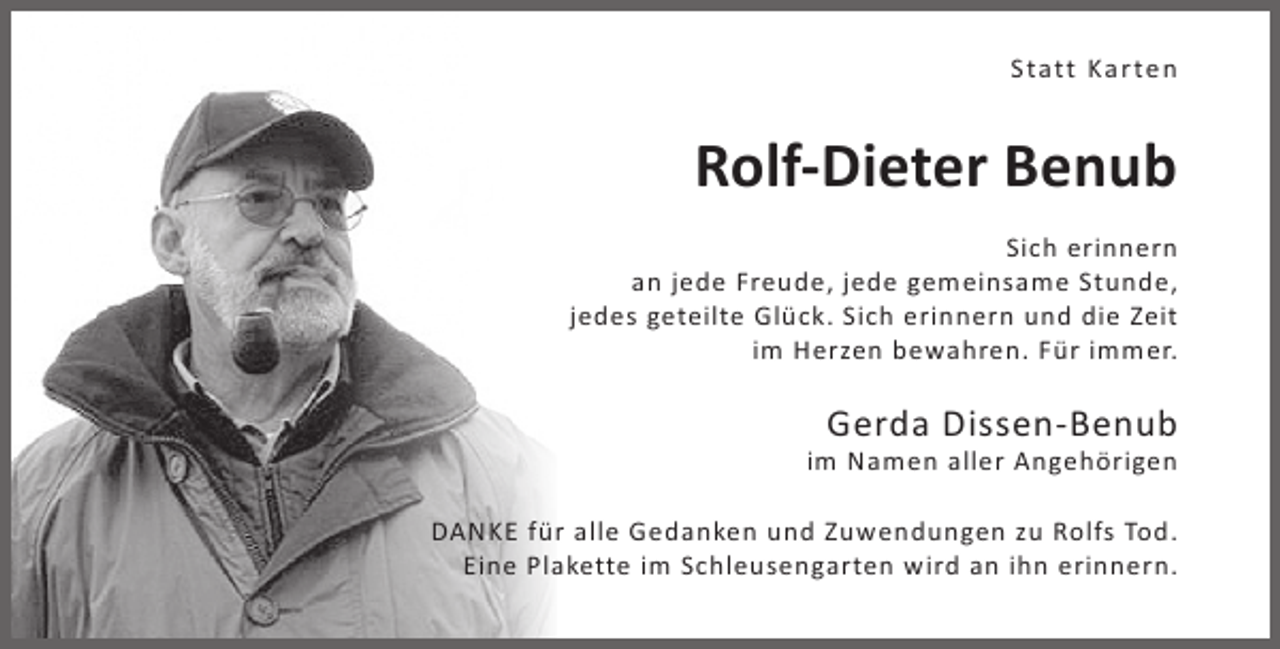 <p>Statt Karten</p><p>Rolf-Dieter Benub<br />Sich erinnern<br />an jede Freude, jede gemeinsame Stunde,<br />jedes geteilte Glück. Sich erinnern und die Zeit<br />im Herzen bewahren. Für immer.</p><p>Gerda Dissen-Benub</p><p>im Namen aller Angehörigen<br />DANKE für alle Gedanken und Zuwendungen zu Rolfs Tod.<br />Eine Plakette im Schleusengarten wird an ihn erinnern.</p>