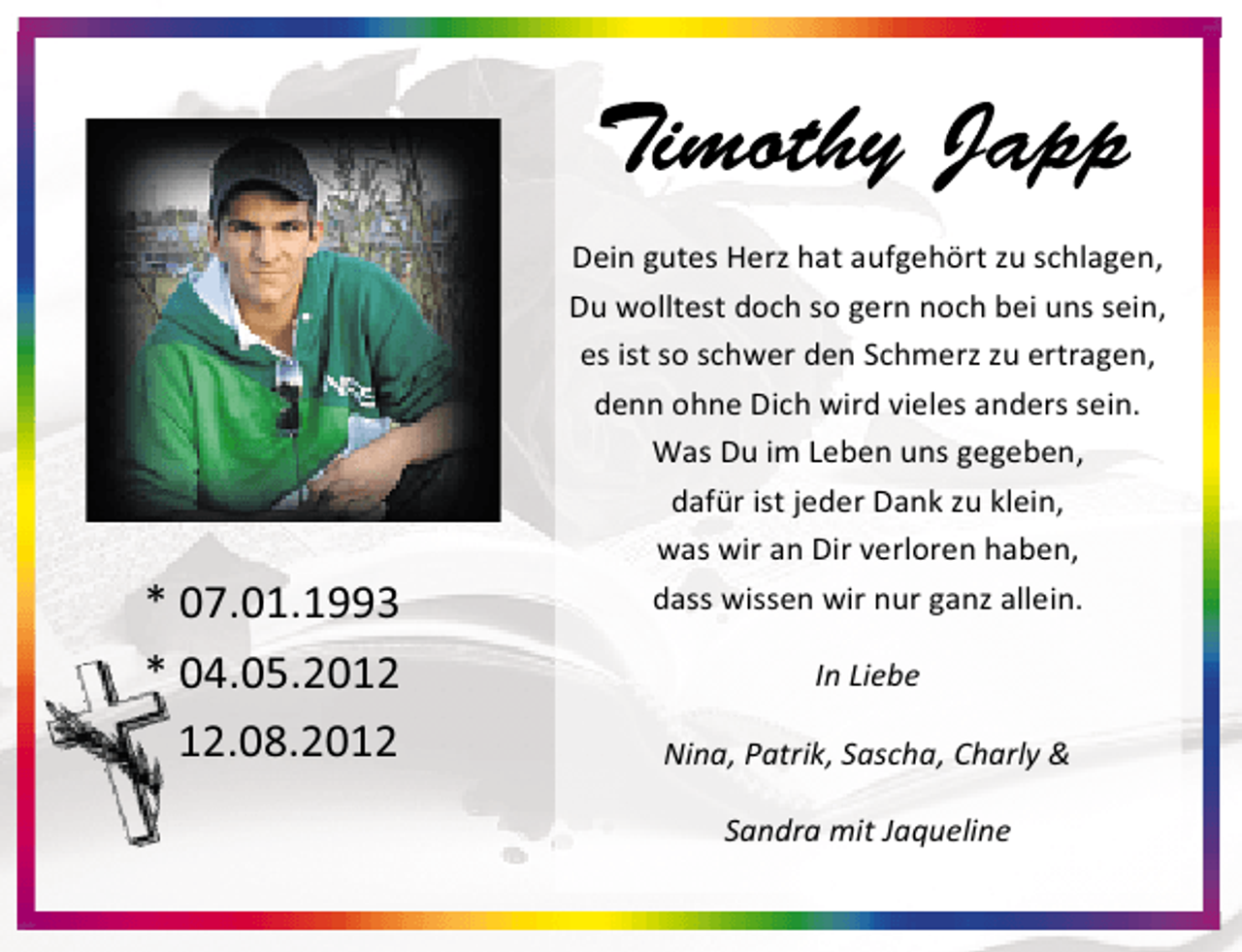 <p>* 07.01.1993<br />* 04.05.20.08.2012</p>
<p>Dein gutes Herz hat aufgehört zu schlagen,<br />Du wolltest doch so gern noch bei uns sein,<br />es ist so schwer den Schmerz zu ertragen,<br />denn ohne Dich wird vieles anders sein.<br />Was Du im Leben uns gegeben,<br />dafür ist jeder Dank zu klein,<br />was wir an Dir verloren haben,<br />dass wissen wir nur ganz allein.<br />In Liebe<br />Nina, Patrik, Sascha, Charly &amp;<br />Sandra mit Jaqueline</p>