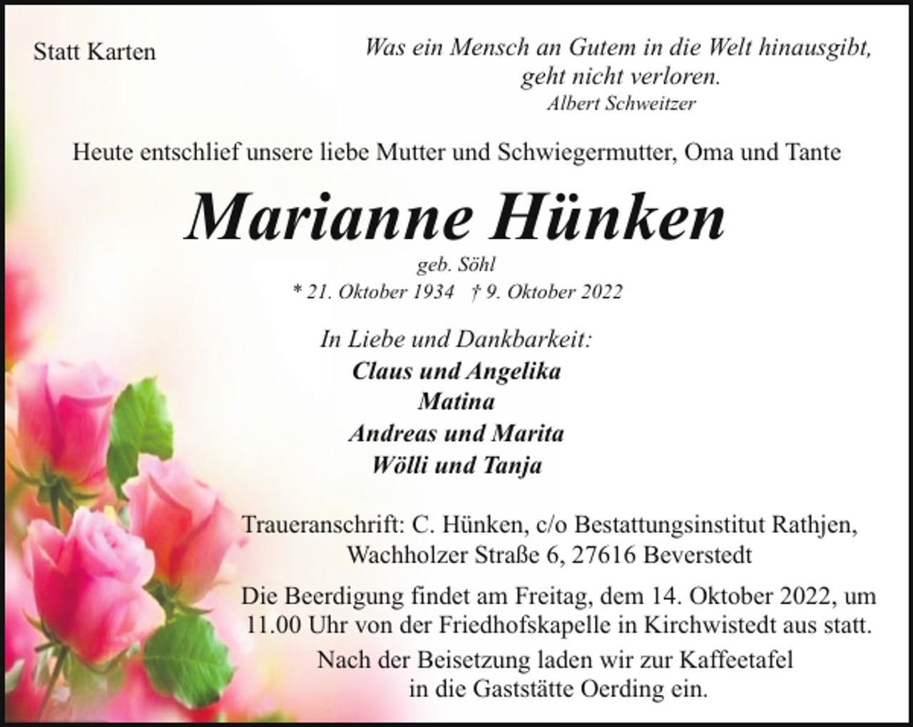 <p>Statt Karten</p><p>Was ein Mensch an Gutem in die Welt hinausgibt,<br />geht nicht verloren.<br />Albert Schweitzer</p><p>Heute entschlief unsere liebe Mutter und Schwiegermutter, Oma und Tante</p><p>Marianne Hünken<br />geb. Söhl<br />* 21. Oktober 1934 † 9. Oktober 2022</p><p>In Liebe und Dankbarkeit:<br />Claus und Angelika<br />Matina<br />Andreas und Marita<br />Wölli und Tanja<br />Traueranschrift: C. Hünken, c/o Bestattungsinstitut Rathjen,<br />Wachholzer Straße 6, 27616 Beverstedt<br />Die Beerdigung findet am Freitag, dem 14. Oktober 2022, um<br />11.00 Uhr von der Friedhofskapelle in Kirchwistedt aus statt.<br />Nach der Beisetzung laden wir zur Kaffeetafel<br />in die Gaststätte Oerding ein.</p>
