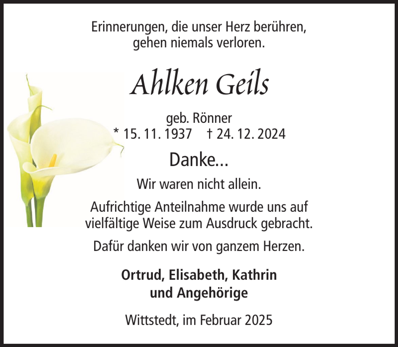 <p>Erinnerungen, die unser Herz berühren,<br />gehen niemals verloren.</p><p>Ahlken Geils<br />geb. Rönner<br />* 15. 11. 1937 † 24. 12. 2024</p><p>Danke...<br />Wir waren nicht allein.<br />Aufrichtige Anteilnahme wurde uns auf<br />vielfältige Weise zum Ausdruck gebracht.<br />Dafür danken wir von ganzem Herzen.<br />Ortrud, Elisabeth, Kathrin<br />und Angehörige<br />Wittstedt, im Februar 2025</p>