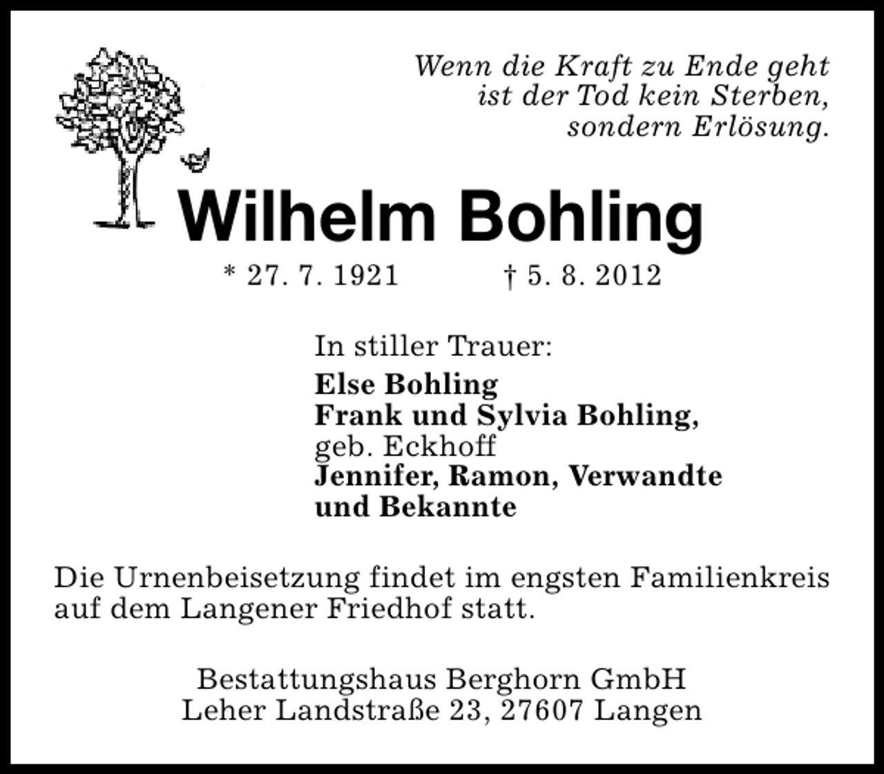 <p>Wenn die Kraft zu Ende geht<br />ist der Tod kein Sterben,<br />sondern Erlösung.</p><p>Wilhelm Bohling<br />* 27. 7. 1921</p><p>† 5. 8. 2012</p><p>In stiller Trauer:<br />Else Bohling<br />Frank und Sylvia Bohling,<br />geb. Eckhoff<br />Jennifer, Ramon, Verwandte<br />und Bekannte<br />Die Urnenbeisetzung findet im engsten Familienkreis<br />auf dem Langener Friedhof statt.<br />Bestattungshaus Berghorn GmbH<br />Leher Landstraße 23, 27607 Langen</p>