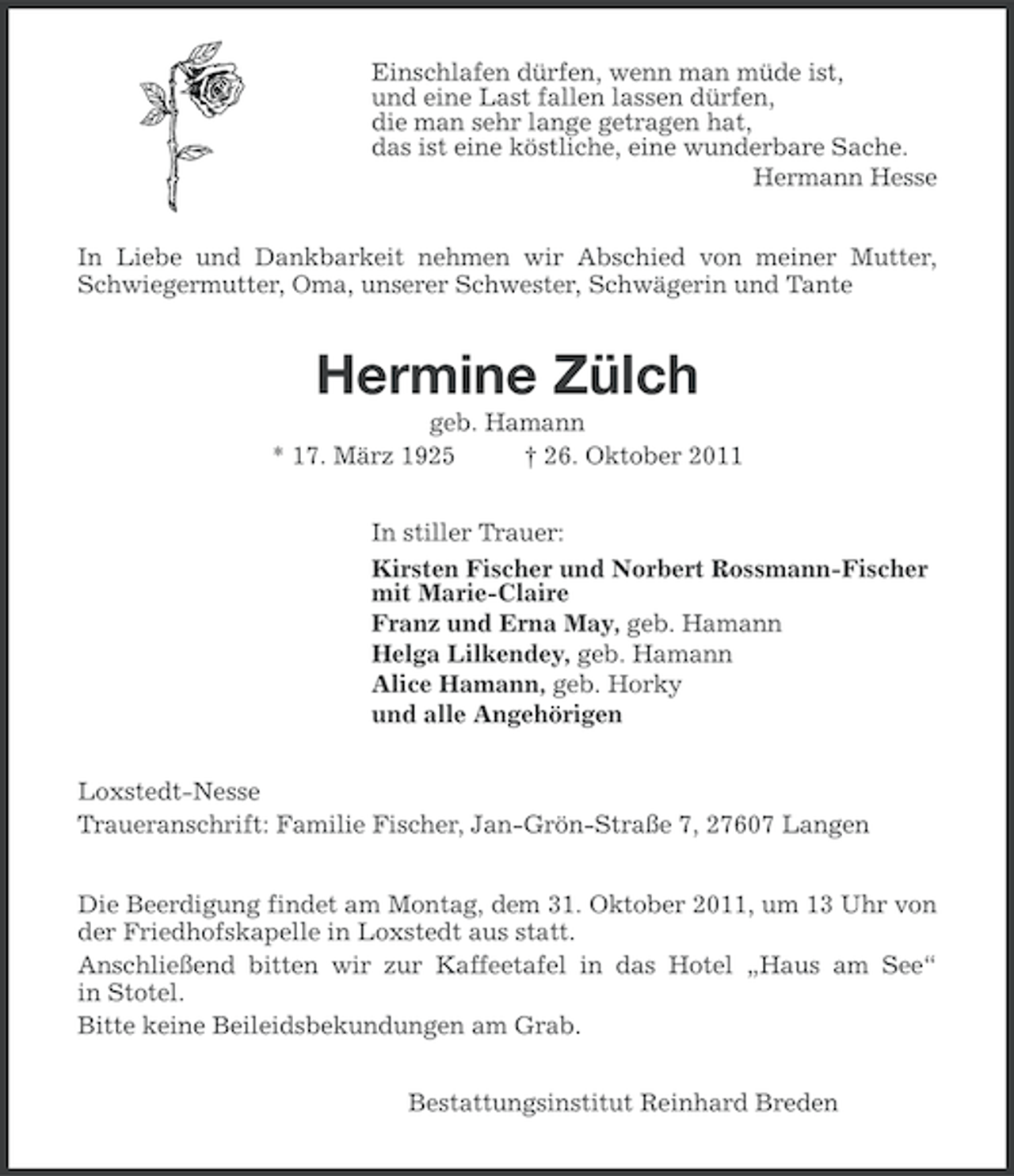 <p>Einschlafen dürfen, wenn man müde ist,<br />und eine Last fallen lassen dürfen,<br />die man sehr lange getragen hat,<br />das ist eine köstliche, eine wunderbare Sache.<br />Hermann Hesse<br />In Liebe und Dankbarkeit nehmen wir Abschied von meiner Mutter,<br />Schwiegermutter, Oma, unserer Schwester, Schwägerin und Tante</p><p>Hermine Zülch<br />geb. Hamann<br />* 17. März 1925<br />† 26. Oktober 2011<br />In stiller Trauer:<br />Kirsten Fischer und Norbert Rossmann-Fischer<br />mit Marie-Claire<br />Franz und Erna May, geb. Hamann<br />Helga Lilkendey, geb. Hamann<br />Alice Hamann, geb. Horky<br />und alle Angehörigen<br />Loxstedt-Nesse<br />Traueranschrift: Familie Fischer, Jan-Grön-Straße 7, 27607 Langen<br />Die Beerdigung findet am Montag, dem 31. Oktober 2011, um 13 Uhr von<br />der Friedhofskapelle in Loxstedt aus statt.<br />Anschließend bitten wir zur Kaffeetafel in das Hotel „Haus am See“<br />in Stotel.<br />Bitte keine Beileidsbekundungen am Grab.<br />Bestattungsinstitut Reinhard Breden</p>