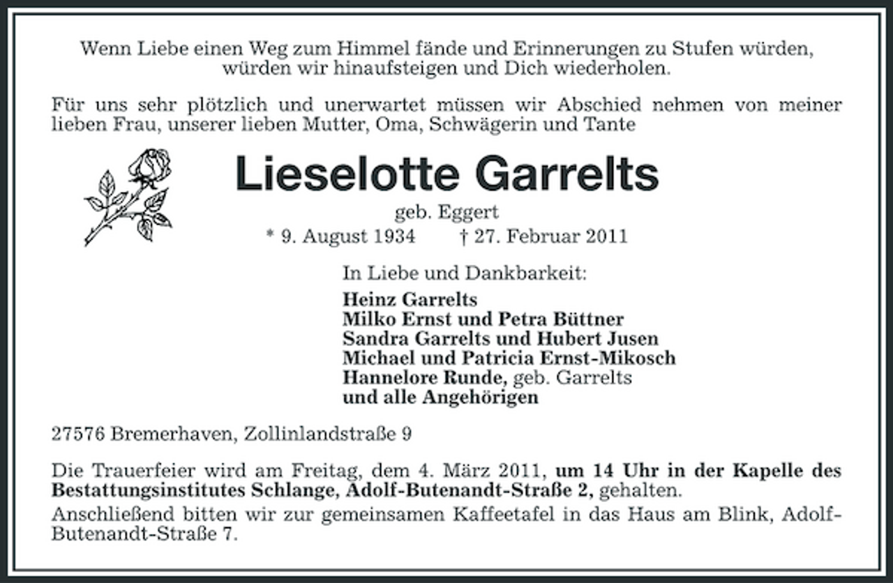 <p>Wenn Liebe einen Weg zum Himmel fände und Erinnerungen zu Stufen würden, würden wir hinaufsteigen und Dich wiederholen. Für uns sehr plötzlich und unerwartet müssen wir Abschied nehmen von meiner lieben Frau, unserer lieben Mutter, Oma, Schwägerin und Tante</p><p>Lieselotte Garrelts<br />geb. Eggert * 9. August 1934 † 27. Februar 2011 In Liebe und Dankbarkeit: Heinz Garrelts Milko Ernst und Petra Büttner Sandra Garrelts und Hubert Jusen Michael und Patricia Ernst-Mikosch Hannelore Runde, geb. Garrelts und alle Angehörigen 27576 Bremerhaven, Zollinlandstraße 9 Die Trauerfeier wird am Freitag, dem 4. März 2011, um 14 Uhr in der Kapelle des Bestattungsinstitutes Schlange, Adolf-Butenandt-Straße 2, gehalten. Anschließend bitten wir zur gemeinsamen Kaffeetafel in das Haus am Blink, AdolfButenandt-Straße 7.</p>