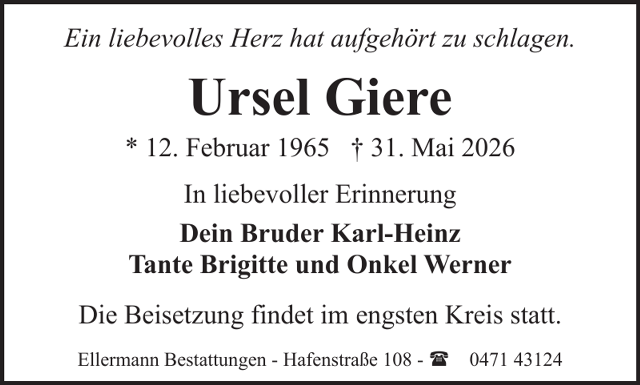 <p>Ein liebevolles Herz hat aufgehört zu schlagen.</p><p>Ursel Giere</p><p>* 12. Februar 1965 † 31. Mai 2026<br />In liebevoller Erinnerung<br />Dein Bruder Karl-Heinz<br />Tante Brigitte und Onkel Werner<br />Die Beisetzung findet im engsten Kreis statt.<br />Ellermann Bestattungen - Hafenstraße 108 - ( 0471 43124</p>