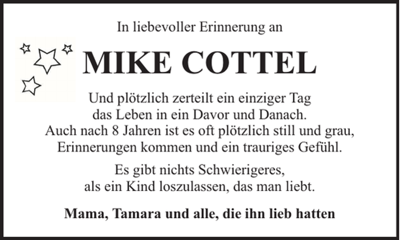 <p>In liebevoller Erinnerung an</p><p>MIKE COTTEL<br />Und plötzlich zerteilt ein einziger Tag<br />das Leben in ein Davor und Danach.<br />Auch nach 8 Jahren ist es oft plötzlich still und grau,<br />Erinnerungen kommen und ein trauriges Gefühl.<br />Es gibt nichts Schwierigeres,<br />als ein Kind loszulassen, das man liebt.<br />Mama, Tamara und alle, die ihn lieb hatten</p>