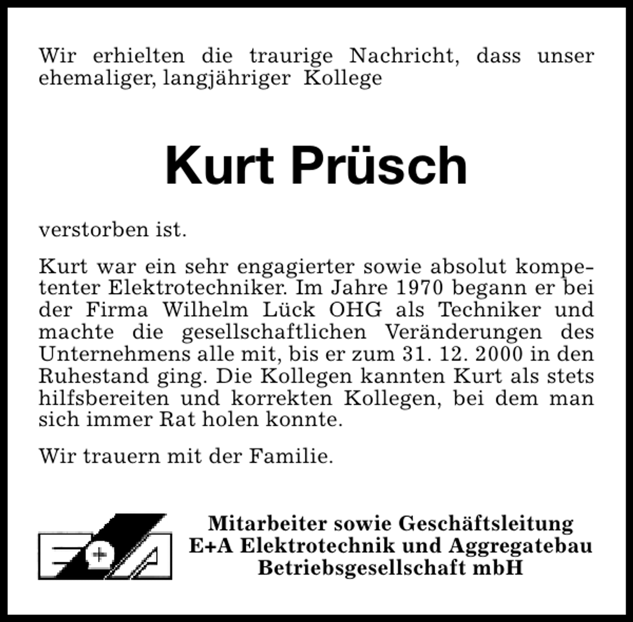 <p>Wir erhielten die traurige Nachricht, dass unser<br />ehemaliger, langjähriger Kollege</p><p>Kurt Prüsch<br />verstorben ist.<br />Kurt war ein sehr engagierter sowie absolut kompetenter Elektrotechniker. Im Jahre 1970 begann er bei<br />der Firma Wilhelm Lück OHG als Techniker und<br />machte die gesellschaftlichen Veränderungen des<br />Unternehmens alle mit, bis er zum 31. 12. 2000 in den<br />Ruhestand ging. Die Kollegen kannten Kurt als stets<br />hilfsbereiten und korrekten Kollegen, bei dem man<br />sich immer Rat holen konnte.<br />Wir trauern mit der Familie.<br />Mitarbeiter sowie Geschäftsleitung<br />E+A Elektrotechnik und Aggregatebau<br />Betriebsgesellschaft mbH</p>
