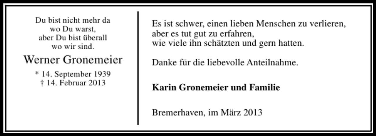 <p>Du bist nicht mehr da<br />wo Du warst,<br />aber Du bist überall<br />wo wir sind.</p><p>Werner Gronemeier<br />* 14. September 1939<br />† 14. Februar 2013</p><p>Es ist schwer, einen lieben Menschen zu verlieren,<br />aber es tut gut zu erfahren,<br />wie viele ihn schätzten und gern hatten.<br />Danke für die liebevolle Anteilnahme.<br />Karin Gronemeier und Familie<br />Bremerhaven, im März 2013</p>