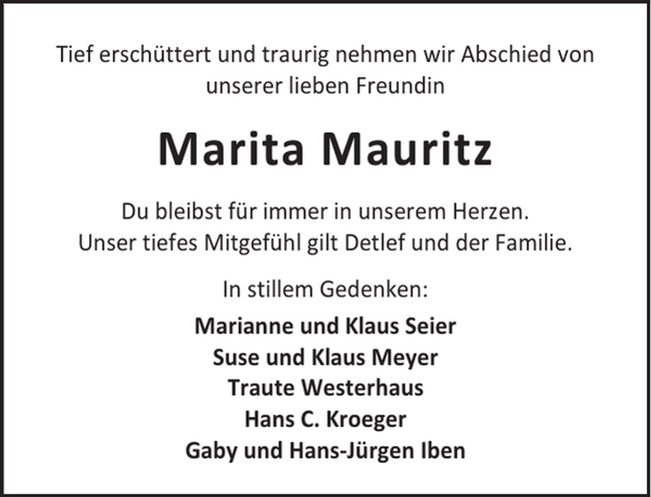 <p>Tief erschüttert und traurig nehmen wir Abschied von<br />unserer lieben Freundin</p><p>Marita Mauritz<br />Du bleibst für immer in unserem Herzen.<br />Unser tiefes Mitgefühl gilt Detlef und der Familie.<br />In stillem Gedenken:<br />Marianne und Klaus Seier<br />Suse und Klaus Meyer<br />Traute Westerhaus<br />Hans C. Kroeger<br />Gaby und Hans-Jürgen Iben</p>