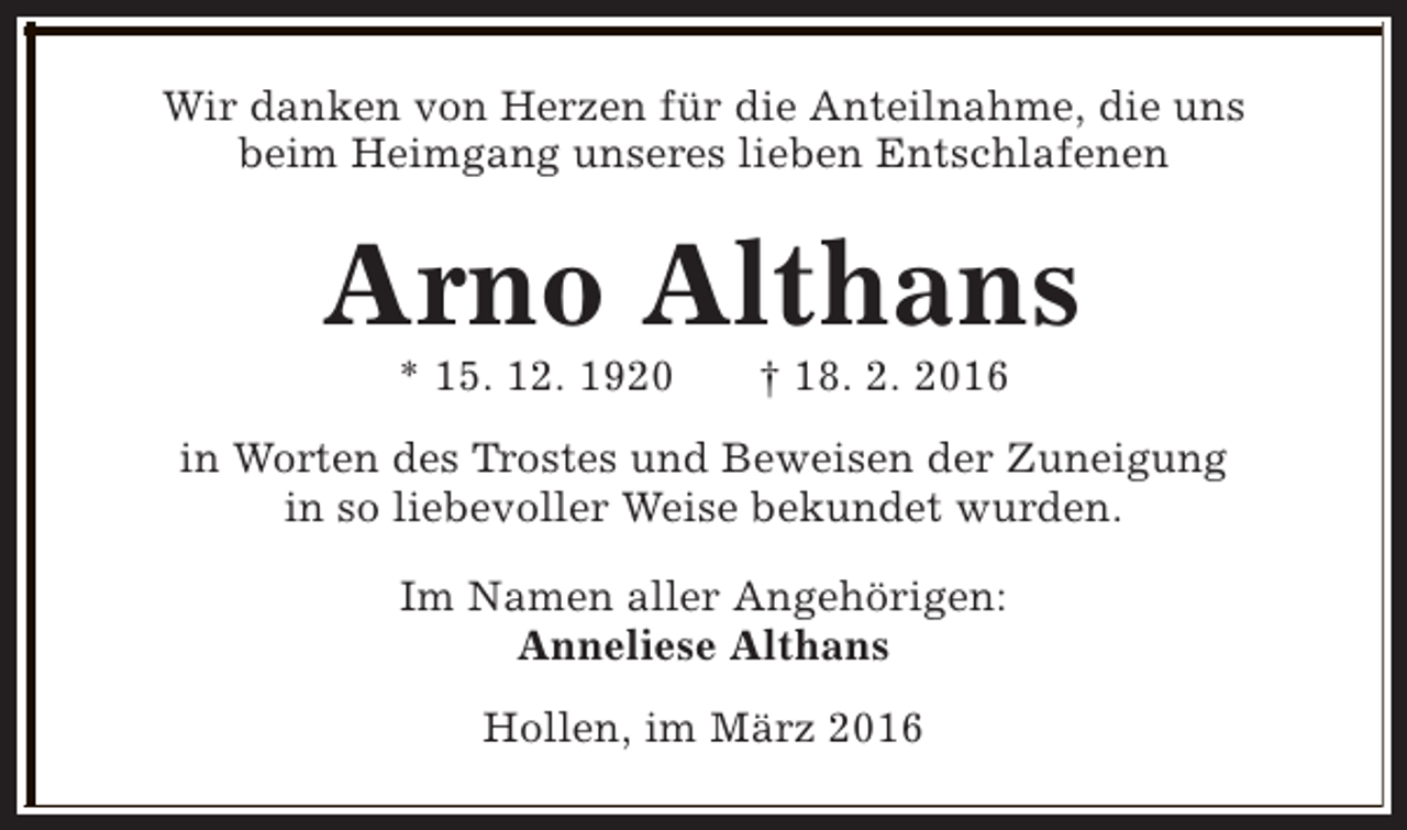 <p>Wir danken von Herzen für die Anteilnahme, die uns<br />beim Heimgang unseres lieben Entschlafenen</p><p>Arno Althans<br />* 15. 12. 1920</p><p>† 18. 2. 2016</p><p>in Worten des Trostes und Beweisen der Zuneigung<br />in so liebevoller Weise bekundet wurden.<br />Im Namen aller Angehörigen:<br />Anneliese Althans<br />Hollen, im März 2016</p>