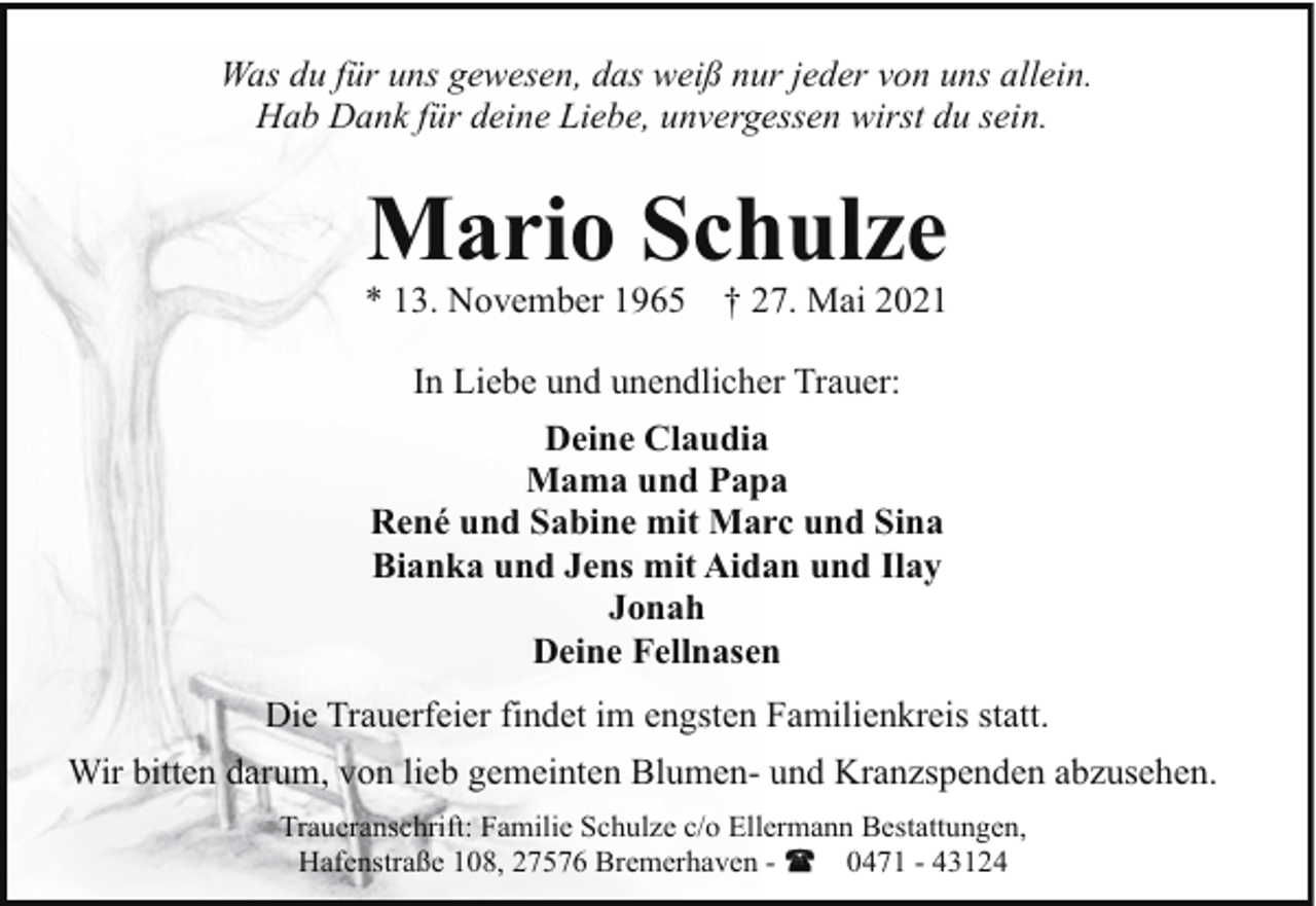 <p>Was du für uns gewesen, das weiß nur jeder von uns allein.<br />Hab Dank für deine Liebe, unvergessen wirst du sein.</p><p>Mario Schulze</p><p>* 13. November 1965</p><p>† 27. Mai 2021</p><p>In Liebe und unendlicher Trauer:<br />Deine Claudia<br />Mama und Papa<br />René und Sabine mit Marc und Sina<br />Bianka und Jens mit Aidan und Ilay<br />Jonah<br />Deine Fellnasen<br />Die Trauerfeier findet im engsten Familienkreis statt.<br />Wir bitten darum, von lieb gemeinten Blumen- und Kranzspenden abzusehen.<br />Traueranschrift: Familie Schulze c/o Ellermann Bestattungen,<br />Hafenstraße 108, 27576 Bremerhaven 0471 - 43124</p>