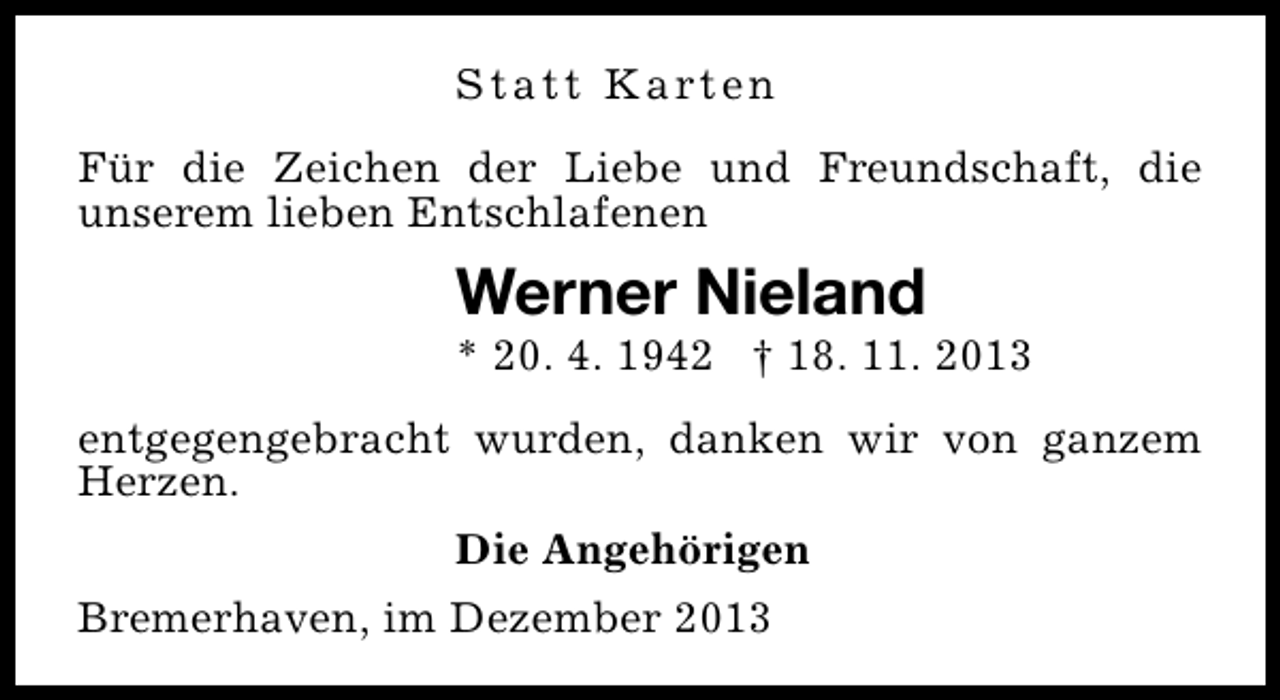 <p>S t a t t K a rt e n<br />Für die Zeichen der Liebe und Freundschaft, die<br />unserem lieben Entschlafenen</p><p>Werner Nieland</p><p>* 20. 4. 1942 † 18. 11. 2013<br />entgegengebracht wurden, danken wir von ganzem<br />Herzen.<br />Die Angehörigen<br />Bremerhaven, im Dezember 2013</p>