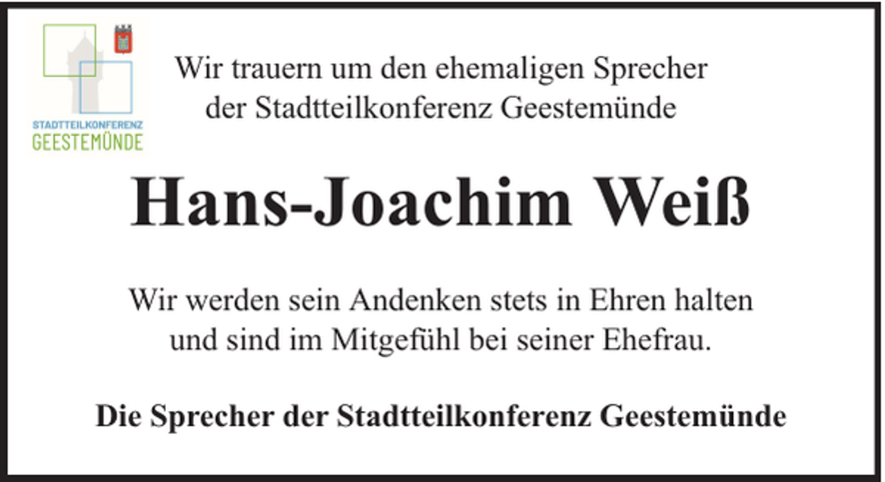 <p>Wir trauern um den ehemaligen Sprecher<br />der Stadtteilkonferenz Geestemünde</p><p>Hans-Joachim Weiß<br />Wir werden sein Andenken stets in Ehren halten<br />und sind im Mitgefühl bei seiner Ehefrau.<br />Die Sprecher der Stadtteilkonferenz Geestemünde</p>