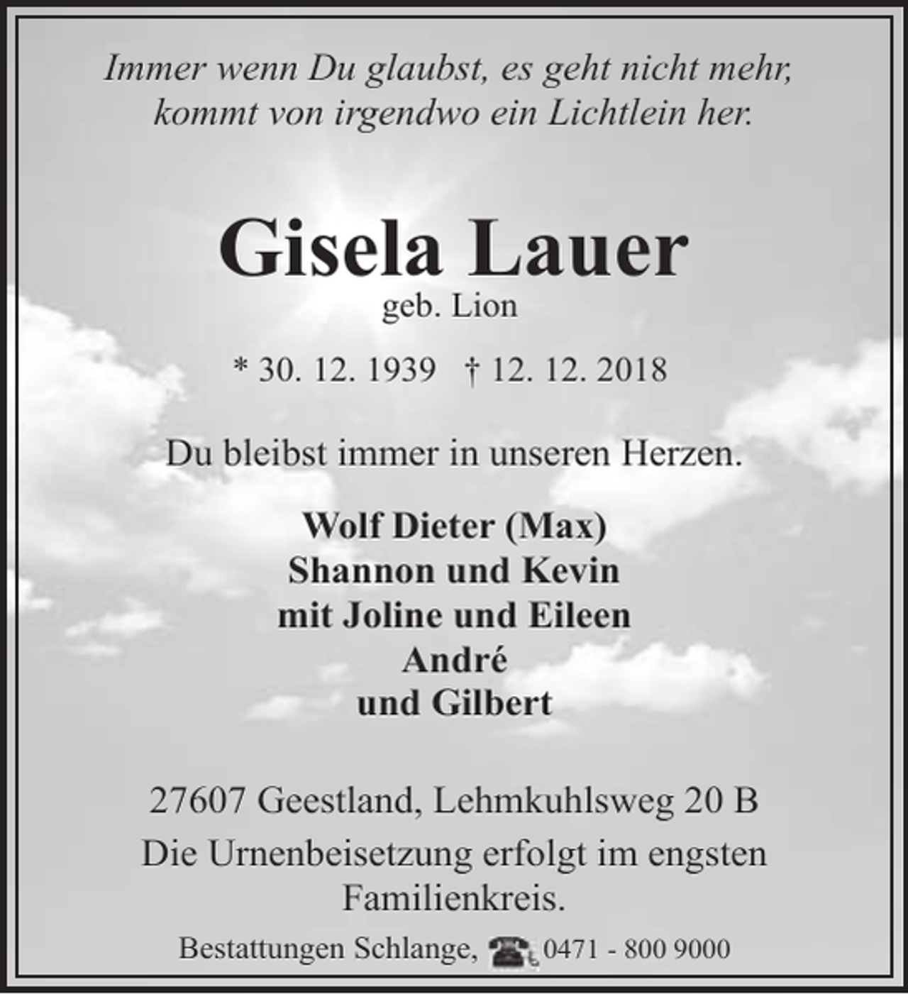 <p>Immer wenn Du glaubst, es geht nicht mehr,<br />kommt von irgendwo ein Lichtlein her.</p><p>Gisela Lauer<br />geb. Lion</p><p>* 30. 12. 1939 † 12. 12. 2018</p><p>Du bleibst immer in unseren Herzen.<br />Wolf Dieter (Max)<br />Shannon und Kevin<br />mit Joline und Eileen<br />André<br />und Gilbert<br />27607 Geestland, Lehmkuhlsweg 20 B<br />Die Urnenbeisetzung erfolgt im engsten<br />Familienkreis.<br />Bestattungen Schlange,</p><p>0471 - 800 9000</p>