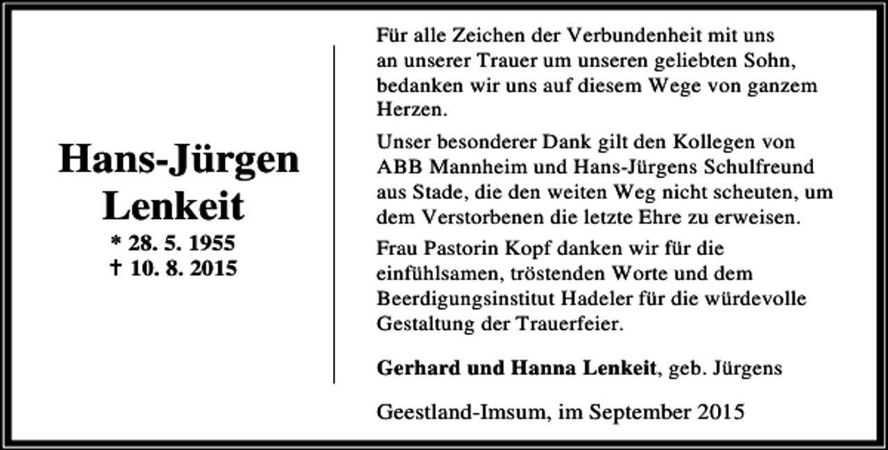 <p>Hans-Jürgen<br />Lenkeit<br />* 28. 5. 1955<br />B 10. 8. 2015</p><p>Für alle Zeichen der Verbundenheit mit uns<br />an unserer Trauer um unseren geliebten Sohn,<br />bedanken wir uns auf diesem Wege von ganzem<br />Herzen.<br />Unser besonderer Dank gilt den Kollegen von<br />ABB Mannheim und Hans-Jürgens Schulfreund<br />aus Stade, die den weiten Weg nicht scheuten, um<br />dem Verstorbenen die letzte Ehre zu erweisen.<br />Frau Pastorin Kopf danken wir für die<br />einfühlsamen, tröstenden Worte und dem<br />Beerdigungsinstitut Hadeler für die würdevolle<br />Gestaltung der Trauerfeier.<br />Gerhard und Hanna Lenkeit, geb. Jürgens</p><p>Geestland-Imsum, im September 2015</p>