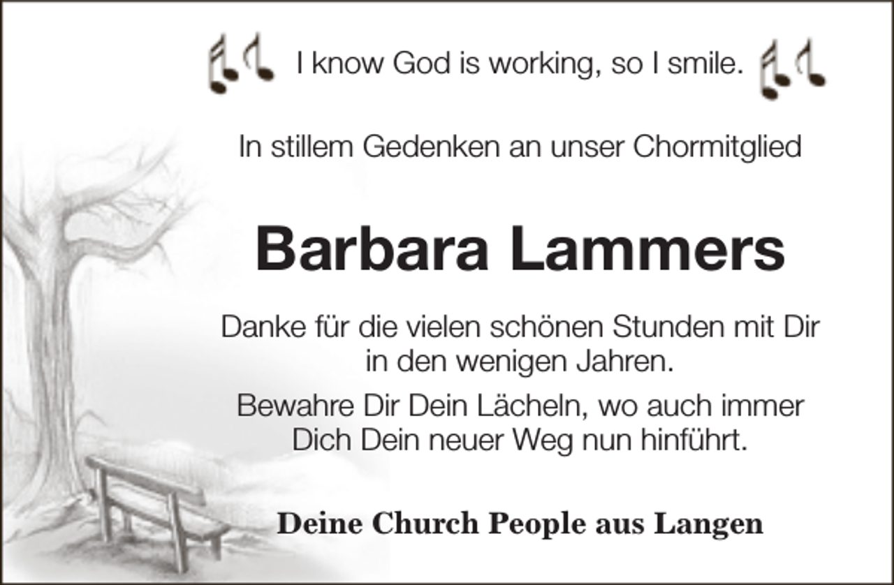 <p>I know God is working, so I smile.<br />In stillem Gedenken an unser Chormitglied</p><p>Barbara Lammers<br />Danke für die vielen schönen Stunden mit Dir<br />in den wenigen Jahren.<br />Bewahre Dir Dein Lächeln, wo auch immer<br />Dich Dein neuer Weg nun hinführt.<br />Deine Church People aus Langen</p>
