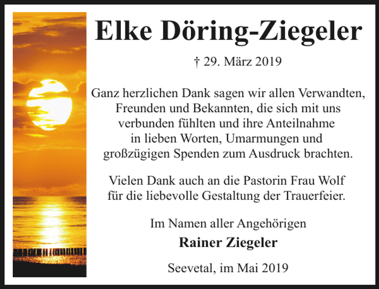 <p>Elke Döring-Ziegeler<br />† 29. März 2019<br />Ganz herzlichen Dank sagen wir allen Verwandten,<br />Freunden und Bekannten, die sich mit uns<br />verbunden fühlten und ihre Anteilnahme<br />in lieben Worten, Umarmungen und<br />großzügigen Spenden zum Ausdruck brachten.<br />Vielen Dank auch an die Pastorin Frau Wolf<br />für die liebevolle Gestaltung der Trauerfeier.<br />Im Namen aller Angehörigen</p><p>Rainer Ziegeler<br />Seevetal, im Mai 2019</p>
