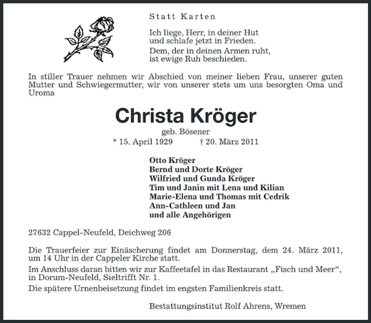 <p>Statt Karten Ich liege, Herr, in deiner Hut und schlafe jetzt in Frieden. Dem, der in deinen Armen ruht, ist ewige Ruh beschieden. In stiller Trauer nehmen wir Abschied von meiner lieben Frau, unserer guten Mutter und Schwiegermutter, wir von unserer stets um uns besorgten Oma und Uroma</p><p>Christa Kröger<br />geb. Bösener * 15. April 1929 † 20. März 2011 Otto Kröger Bernd und Dorte Kröger Wilfried und Gunda Kröger Tim und Janin mit Lena und Kilian Marie-Elena und Thomas mit Cedrik Ann-Cathleen und Jan und alle Angehörigen 27632 Cappel-Neufeld, Deichweg 206 Die Trauerfeier zur Einäscherung findet am Donnerstag, dem 24. März 2011, um 14 Uhr in der Cappeler Kirche statt. Im Anschluss daran bitten wir zur Kaffeetafel in das Restaurant „Fisch und Meer“, in Dorum-Neufeld, Sieltrifft Nr. 1. Die spätere Urnenbeisetzung findet im engsten Familienkreis statt. Bestattungsinstitut Rolf Ahrens, Wremen</p>