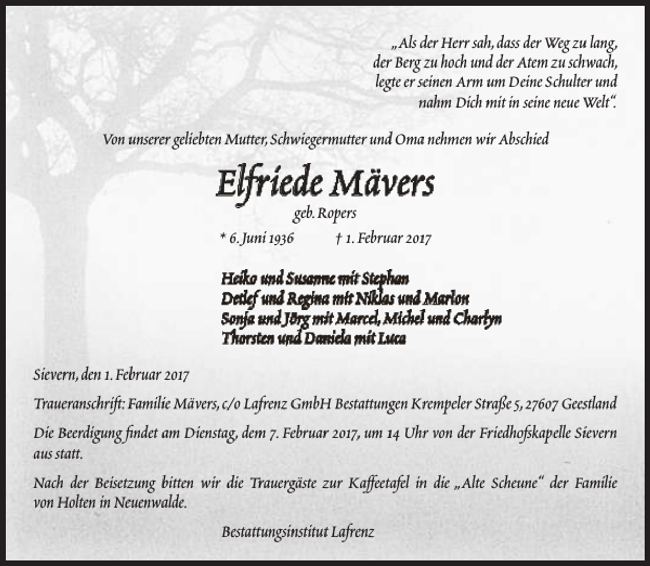 <p>„Als der Herr sah,dass der Weg zu lang,<br />der Berg zu hoch und der Atem zu schwach,<br />legte er seinen Arm um Deine Schulter und<br />nahm Dich mit in seine neue Welt“.<br />Von unserer geliebten Mutter,Schwiegermutter und Oma nehmen wir Abschied</p><p>Elfriede Mävers<br />geb.Ropers<br />* 6.Juni 1936<br />† 1.Februar 2017</p><p>Heiko und Susanne mit Stephan<br />Detlef und Regina mit Niklas und Marlon<br />Sonja und Jörg mit Marcel,Michel und Charlyn<br />Thorsten und Daniela mit Luca<br />Sievern,den 1.Februar 2017<br />Traueranschrift:Familie Mävers,c/o Lafrenz GmbH Bestattungen Krempeler Straße 5,27607 Geestland<br />Die Beerdigung findet am Dienstag, dem 7. Februar 2017, um 14 Uhr von der Friedhofskapelle Sievern<br />aus statt.<br />Nach der Beisetzung bitten wir die Trauergäste zur Kaffeetafel in die „Alte Scheune“ der Familie<br />von Holten in Neuenwalde.<br />Bestattungsinstitut Lafrenz</p>