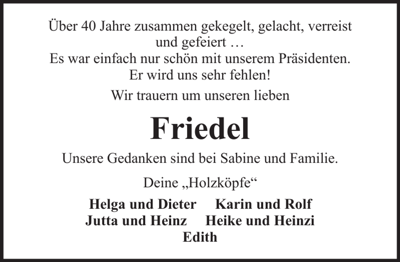 <p>Über 40 Jahre zusammen gekegelt, gelacht, verreist<br />und gefeiert …<br />Es war einfach nur schön mit unserem Präsidenten.<br />Er wird uns sehr fehlen!<br />Wir trauern um unseren lieben</p><p>Friedel<br />Unsere Gedanken sind bei Sabine und Familie.<br />Deine „Holzköpfe“<br />Helga und Dieter Karin und Rolf<br />Jutta und Heinz Heike und Heinzi<br />Edith</p>