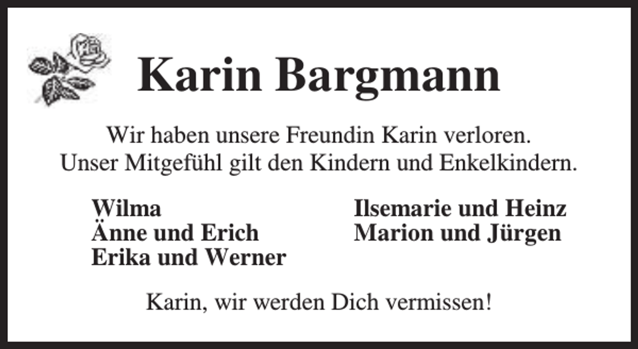 <p>Karin Bargmann<br />Wir haben unsere Freundin Karin verloren.<br />Unser Mitgefühl gilt den Kindern und Enkelkindern.<br />Wilma<br />Änne und Erich<br />Erika und Werner</p><p>Ilsemarie und Heinz<br />Marion und Jürgen</p><p>Karin, wir werden Dich vermissen!</p>