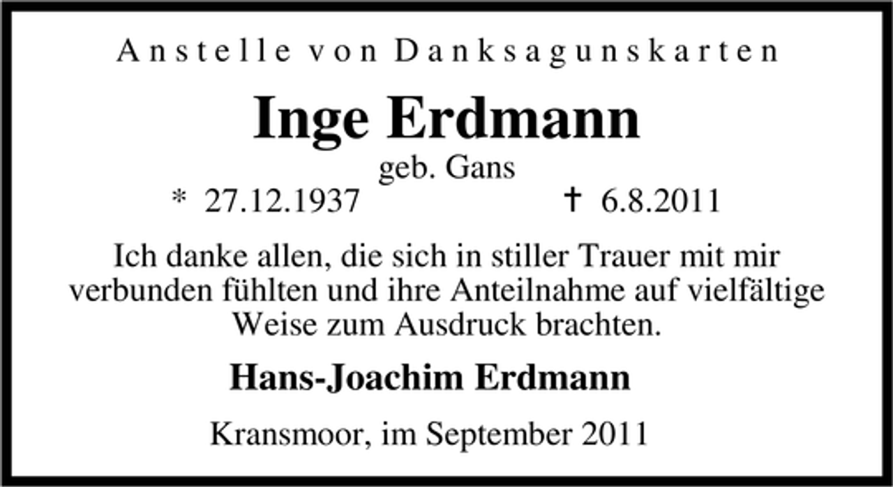 <p>Anstelle von Danksagunskarten</p><p>Inge Erdmann<br />geb. Gans<br />* 27.12.1937</p><p>6.8.2011</p><p>Ich danke allen, die sich in stiller Trauer mit mir<br />verbunden fühlten und ihre Anteilnahme auf vielfältige<br />Weise zum Ausdruck brachten.</p><p>Hans-Joachim Erdmann<br />Kransmoor, im September 2011</p>