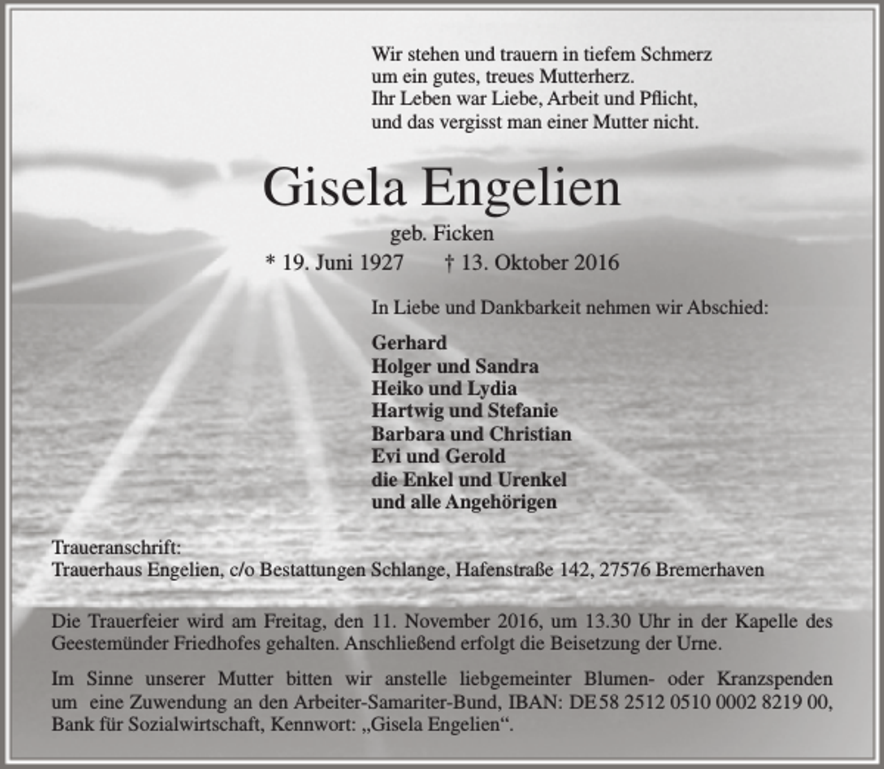 <p>Wir stehen und trauern in tiefem Schmerz<br />um ein gutes, treues Mutterherz.<br />Ihr Leben war Liebe, Arbeit und Pflicht,<br />und das vergisst man einer Mutter nicht.</p><p>Gisela Engelien<br />geb. Ficken<br />* 19. Juni 1927<br />† 13. Oktober 2016</p><p>In Liebe und Dankbarkeit nehmen wir Abschied:<br />Gerhard<br />Holger und Sandra<br />Heiko und Lydia<br />Hartwig und Stefanie<br />Barbara und Christian<br />Evi und Gerold<br />die Enkel und Urenkel<br />und alle Angehörigen<br />Traueranschrift:<br />Trauerhaus Engelien, c/o Bestattungen Schlange, Hafenstraße 142, 27576 Bremerhaven<br />Die Trauerfeier wird am Freitag, den 11. November 2016, um 13.30 Uhr in der Kapelle des<br />Geestemünder Friedhofes gehalten. Anschließend erfolgt die Beisetzung der Urne.<br />Im Sinne unserer Mutter bitten wir anstelle liebgemeinter Blumen- oder Kranzspenden<br />um eine Zuwendung an den Arbeiter-Samariter-Bund, IBAN: DE 58 2512 051002 8219 00,<br />Bank für Sozialwirtschaft, Kennwort: „Gisela Engelien“.</p>
