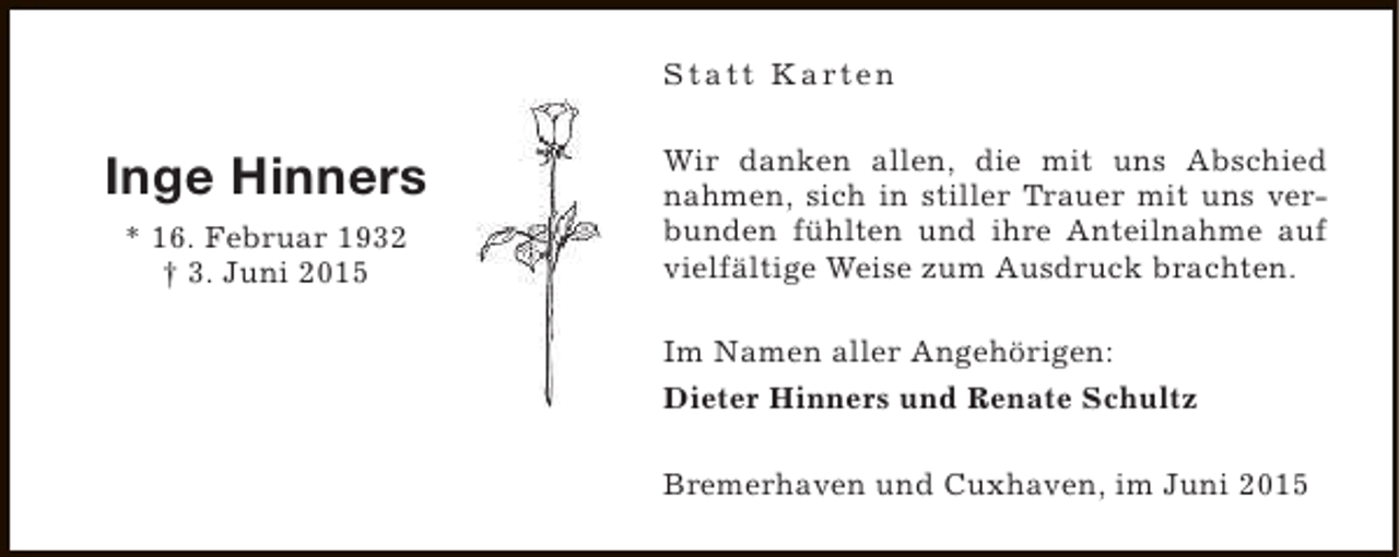 <p>S t a t t K a rt e n</p><p>Inge Hinners<br />* 16. Februar 1932<br />† 3. Juni 2015</p><p>Wir danken allen, die mit uns Abschied<br />nahmen, sich in stiller Trauer mit uns verbunden fühlten und ihre Anteilnahme auf<br />vielfältige Weise zum Ausdruck brachten.<br />Im Namen aller Angehörigen:<br />Dieter Hinners und Renate Schultz<br />Bremerhaven und Cuxhaven, im Juni 2015</p>