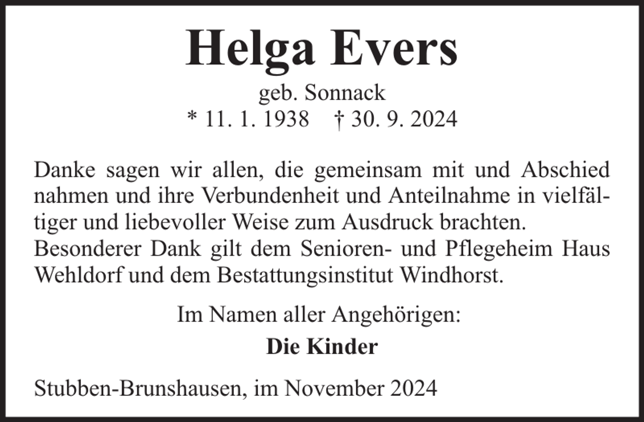 <p>Helga Evers<br />geb. Sonnack<br />* 11. 1. 1938 † 30. 9. 2024</p><p>Danke sagen wir allen, die gemeinsam mit und Abschied<br />nahmen und ihre Verbundenheit und Anteilnahme in vielfältiger und liebevoller Weise zum Ausdruck brachten.<br />Besonderer Dank gilt dem Senioren- und Pflegeheim Haus<br />Wehldorf und dem Bestattungsinstitut Windhorst.<br />Im Namen aller Angehörigen:<br />Die Kinder<br />Stubben-Brunshausen, im November 2024</p>