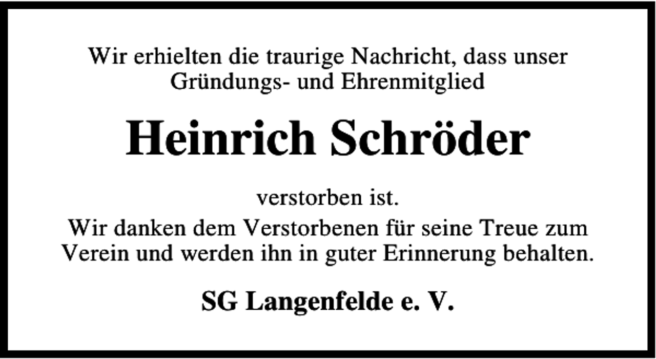 <p>Wir erhielten die traurige Nachricht, dass unser<br />Gründungs- und Ehrenmitglied</p><p>Heinrich Schröder<br />verstorben ist.<br />Wir danken dem Verstorbenen für seine Treue zum<br />Verein und werden ihn in guter Erinnerung behalten.</p><p>SG Langenfelde e. V.</p>