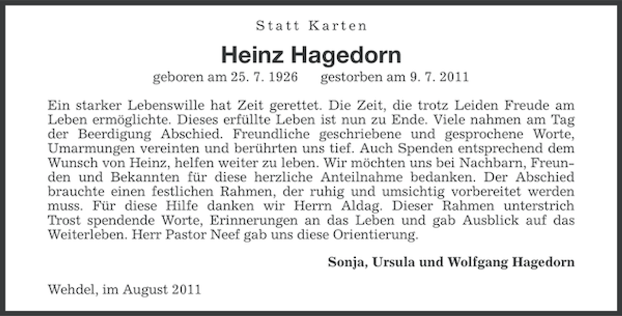 <p>Statt Karten</p><p>Heinz Hagedorn<br />geboren am 25. 7. 1926</p><p>gestorben am 9. 7. 2011</p><p>Ein starker Lebenswille hat Zeit gerettet. Die Zeit, die trotz Leiden Freude am<br />Leben ermöglichte. Dieses erfüllte Leben ist nun zu Ende. Viele nahmen am Tag<br />der Beerdigung Abschied. Freundliche geschriebene und gesprochene Worte,<br />Umarmungen vereinten und berührten uns tief. Auch Spenden entsprechend dem<br />Wunsch von Heinz, helfen weiter zu leben. Wir möchten uns bei Nachbarn, Freunden und Bekannten für diese herzliche Anteilnahme bedanken. Der Abschied<br />brauchte einen festlichen Rahmen, der ruhig und umsichtig vorbereitet werden<br />muss. Für diese Hilfe danken wir Herrn Aldag. Dieser Rahmen unterstrich<br />Trost spendende Worte, Erinnerungen an das Leben und gab Ausblick auf das<br />Weiterleben. Herr Pastor Neef gab uns diese Orientierung.<br />Sonja, Ursula und Wolfgang Hagedorn<br />Wehdel, im August 2011</p>
