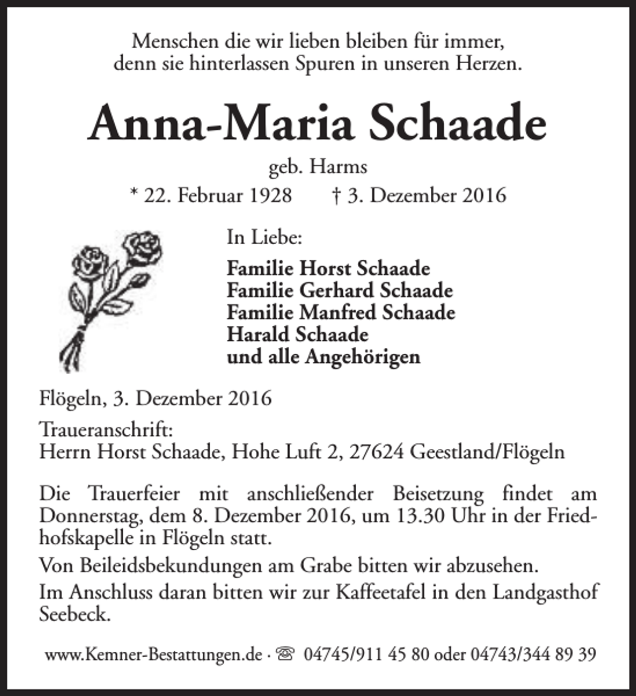 <p>Menschen die wir lieben bleiben für immer,<br />denn sie hinterlassen Spuren in unseren Herzen.</p><p>Anna-Maria Schaade<br />geb. Harms<br />* 22. Februar 1928<br />† 3. Dezember 2016<br />In Liebe:<br />Familie Horst Schaade<br />Familie Gerhard Schaade<br />Familie Manfred Schaade<br />Harald Schaade<br />und alle Angehörigen<br />Flögeln, 3. Dezember 2016<br />Traueranschrift:<br />Herrn Horst Schaade, Hohe Luft 2, 27624 Geestland/Flögeln<br />Die Trauerfeier mit anschließender Beisetzung findet am<br />Donnerstag, dem 8. Dezember 2016, um 13.30 Uhr in der Friedhofskapelle in Flögeln statt.<br />Von Beileidsbekundungen am Grabe bitten wir abzusehen.<br />Im Anschluss daran bitten wir zur Kaffeetafel in den Landgasthof<br />Seebeck.<br />www.Kemner-Bestattungen.de · s 04745/911 45 80 oder 04743/344 89 39</p>