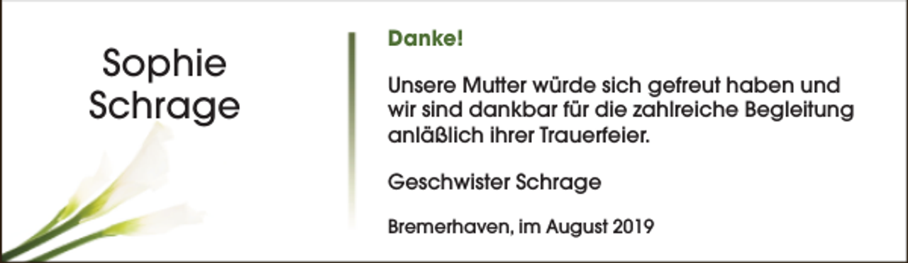 <p>Sophie<br />Schrage</p><p>Danke!<br />Unsere Mutter würde sich gefreut haben und<br />wir sind dankbar für die zahlreiche Begleitung<br />anläßlich ihrer Trauerfeier.<br />Geschwister Schrage<br />Bremerhaven, im August 2019</p>