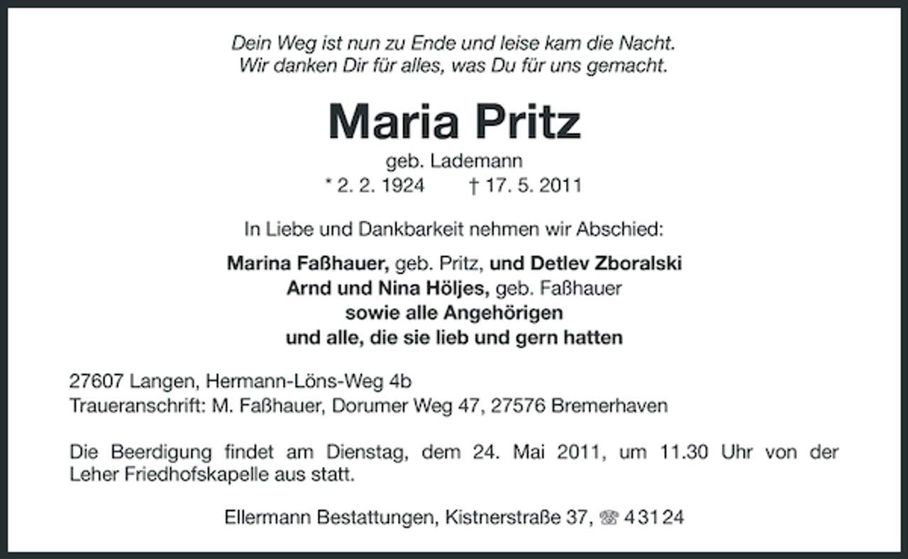 <p>Dein Weg ist nun zu Ende und leise kam die Nacht. Wir danken Dir für alles, was Du für uns gemacht.</p><p>Maria Pritz<br />geb. Lademann * 2. 2. 1924 † 17. 5. 2011 In Liebe und Dankbarkeit nehmen wir Abschied: Marina Faßhauer, geb. Pritz, und Detlev Zboralski Arnd und Nina Höljes, geb. Faßhauer sowie alle Angehörigen und alle, die sie lieb und gern hatten 27607 Langen, Hermann-Löns-Weg 4b Traueranschrift: M. Faßhauer, Dorumer Weg 47, 27576 Bremerhaven Die Beerdigung findet am Dienstag, dem 24. Mai 2011, um 11.30 Uhr von der Leher Friedhofskapelle aus statt. Ellermann Bestattungen, Kistnerstraße 37, 4 31 24</p>