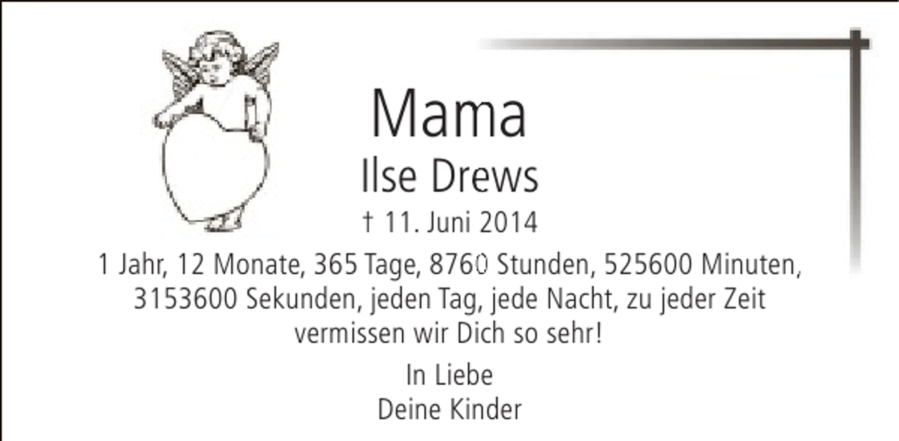 <p>Mama<br />m</p><p>Ilse Drews<br />e</p><p>† 11. Juni 2014<br />1 Jahr, 12 Monate, 365 Tage, 8760 Stunden, 525600 Minuten,<br />0<br />,<br />,<br />3153600 Sekunden, jeden Tag, jede Nacht, zu jeder Zeit<br />vermissen wir Dich so sehr!<br />In Liebe<br />Deine Kinder</p>