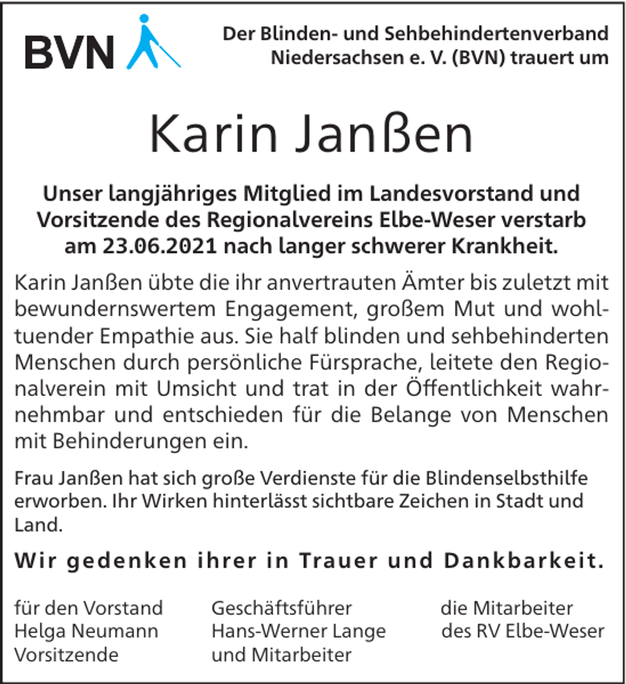 <p>Der Blinden- und Sehbehindertenverband<br />Niedersachsen e. V. (BVN) trauert um</p><p>Karin Janßen<br />Unser langjähriges Mitglied im Landesvorstand und<br />Vorsitzende des Regionalvereins Elbe-Weser verstarb<br />am 23.06.2021 nach langer schwerer Krankheit.<br />Karin Janßen übte die ihr anvertrauten Ämter bis zuletzt mit<br />bewundernswertem Engagement, großem Mut und wohltuender Empathie aus. Sie half blinden und sehbehinderten<br />Menschen durch persönliche Fürsprache, leitete den Regionalverein mit Umsicht und trat in der Öﬀentlichkeit wahrnehmbar und entschieden für die Belange von Menschen<br />mit Behinderungen ein.<br />Frau Janßen hat sich große Verdienste für die Blindenselbsthilfe<br />erworben. Ihr Wirken hinterlässt sichtbare Zeichen in Stadt und<br />Land.</p><p>W i r g e d e n k e n i h re r i n Tra u e r u n d D a n k b a r k e i t .<br />für den Vorstand<br />Helga Neumann<br />Vorsitzende</p><p>Geschäftsführer<br />Hans-Werner Lange<br />und Mitarbeiter</p><p>die Mitarbeiter<br />des RV Elbe-Weser</p>