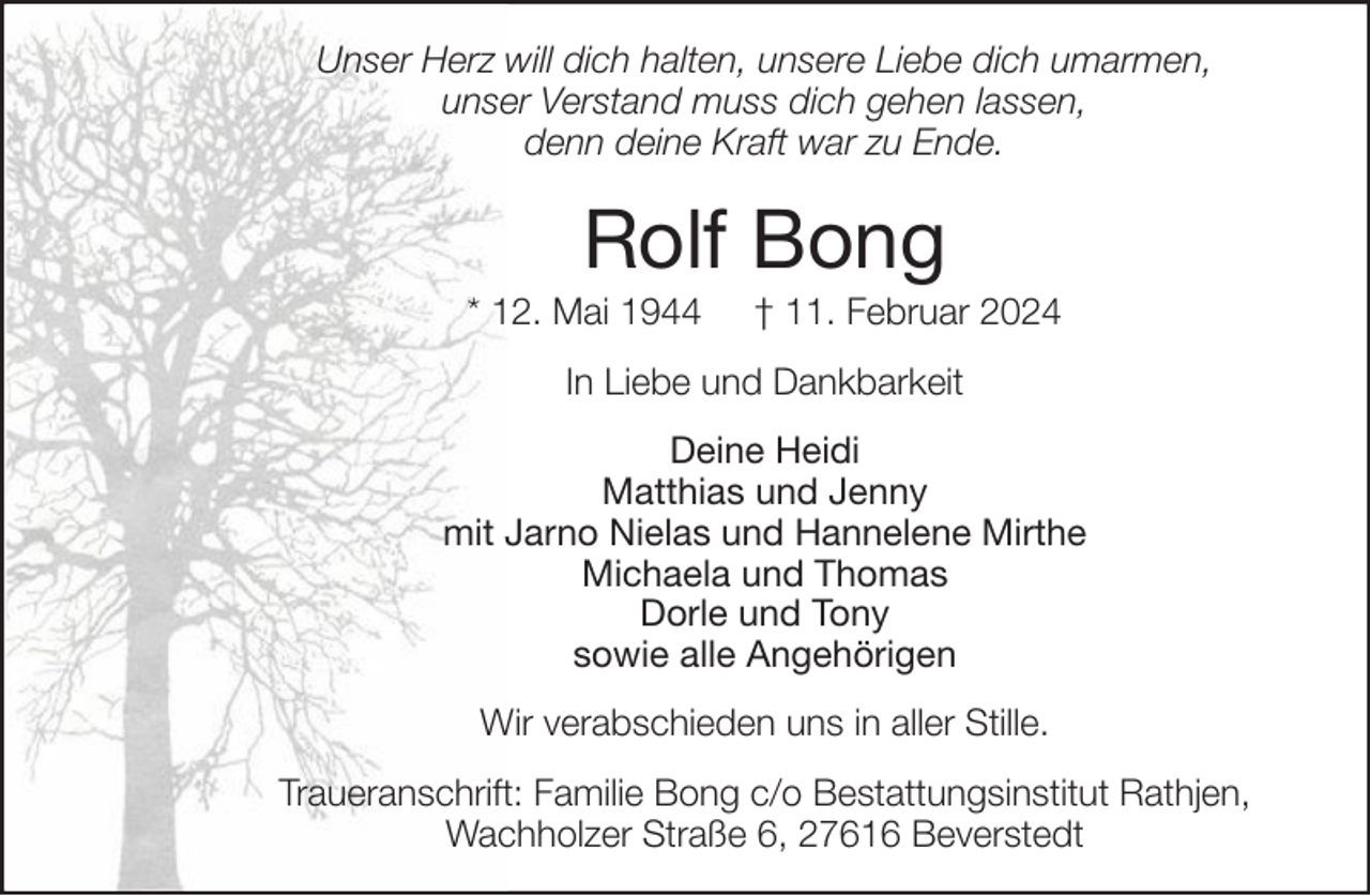 <p>Unser Herz will dich halten, unsere Liebe dich umarmen,<br />unser Verstand muss dich gehen lassen,<br />denn deine Kraft war zu Ende.</p><p>Rolf Bong<br />* 12. Mai 1944</p><p>† 11. Februar 2024</p><p>In Liebe und Dankbarkeit<br />Deine Heidi<br />Matthias und Jenny<br />mit Jarno Nielas und Hannelene Mirthe<br />Michaela und Thomas<br />Dorle und Tony<br />sowie alle Angehörigen<br />Wir verabschieden uns in aller Stille.<br />Traueranschrift: Familie Bong c/o Bestattungsinstitut Rathjen,<br />Wachholzer Straße 6, 27616 Beverstedt</p>