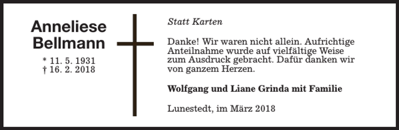 <p>Anneliese<br />Bellmann<br />* 11. 5. 1931<br />† 16. 2. 2018</p><p>Statt Karten<br />Danke! Wir waren nicht allein. Aufrichtige<br />Anteilnahme wurde auf vielfältige Weise<br />zum Ausdruck gebracht. Dafür danken wir<br />von ganzem Herzen.<br />Wolfgang und Liane Grinda mit Familie<br />Lunestedt, im März 2018</p>