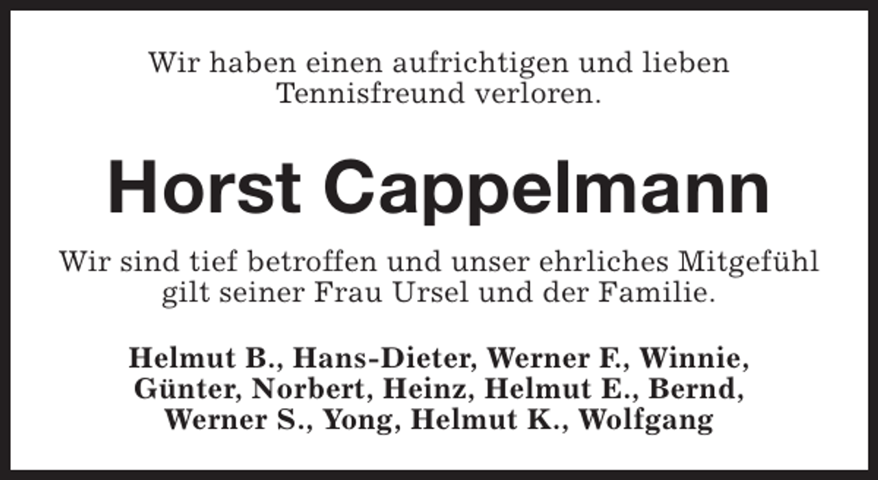 <p>Wir haben einen aufrichtigen und lieben<br />Tennisfreund verloren.</p><p>Horst Cappelmann<br />Wir sind tief betroffen und unser ehrliches Mitgefühl<br />gilt seiner Frau Ursel und der Familie.<br />Helmut B., Hans-Dieter, Werner F., Winnie,<br />Günter, Norbert, Heinz, Helmut E., Bernd,<br />Werner S., Yong, Helmut K., Wolfgang</p>