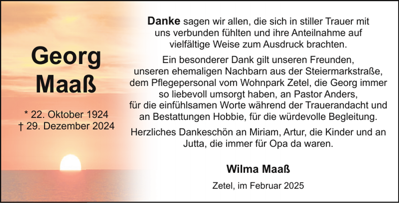 <p>Danke sagen wir allen, die sich in stiller Trauer mit</p><p>Georg<br />Maaß<br />* 22. Oktober 1924<br />† 29. Dezember 2024</p><p>uns verbunden fühlten und ihre Anteilnahme auf<br />vielfältige Weise zum Ausdruck brachten.</p><p>Ein besonderer Dank gilt unseren Freunden,<br />unseren ehemaligen Nachbarn aus der Steiermarkstraße,<br />dem Pflegepersonal vom Wohnpark Zetel, die Georg immer<br />so liebevoll umsorgt haben, an Pastor Anders,<br />für die einfühlsamen Worte während der Trauerandacht und<br />an Bestattungen Hobbie, für die würdevolle Begleitung.<br />Herzliches Dankeschön an Miriam, Artur, die Kinder und an<br />Jutta, die immer für Opa da waren.</p><p>Wilma Maaß<br />Zetel, im Februar 2025</p>